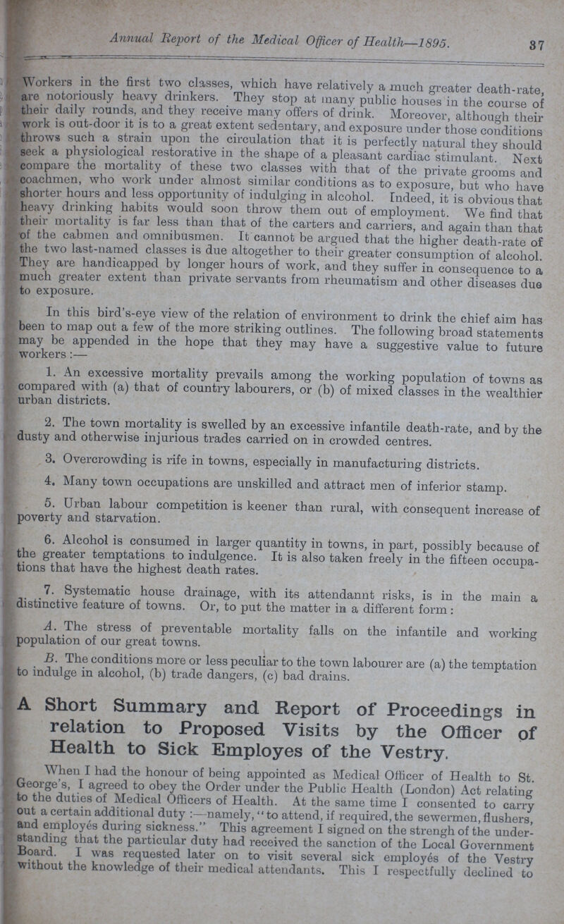 Annual Report of the Medical Officer of Health—1895. 37 Workers in the first two classes, which have relatively a much greater death-rate, are notoriously heavy drinkers. They stop at many public houses in the course of their daily rounds, and they receive many offers of drink. Moreover, although their work is out-door it is to a great extent sedentary, and exposure under those conditions throws such a strain upon the circulation that it is perfectly natural they should seek a physiological restorative in the shape of a pleasant cardiac stimulant. Next compare the mortality of these two classes with that of the private grooms and coachmen, who work under almost similar conditions as to exposure, but who have shorter hours and less opportunity of indulging in alcohol, Indeed, it is obvious that heavy drinking habits would soon throw them out of employment. We find that their mortality is far less than that of the carters and carriers, and again than that of the cabmen and omnibusmen. It cannot be argued that the higher death-rate of the two last-named classes is due altogether to their greater consumption of alcohol. They are handicapped by longer hours of work, and they suffer in consequence to a much greater extent than private servants from rheumatism and other diseases due to exposure. In this bird's-eye view of the relation of environment to drink the chief aim has been to map out a few of the more striking outlines. The following broad statements may be appended in the hope that they may have a suggestive value to future workers:— 1. An excessive mortality prevails among the working population of towns as compared with (a) that of country labourers, or (b) of mixed classes in the wealthier urban districts. 2. The town mortality is swelled by an excessive infantile death-rate, and by the dusty and otherwise injurious trades carried on in crowded centres. 3. Overcrowding is rife in towns, especially in manufacturing districts. 4. Many town occupations are unskilled and attract men of inferior stamp. 5. Urban labour competition is keener than rural, with consequent increase of poverty and starvation. 6. Alcohol is consumed in larger quantity in towns, in part, possibly because of the greater temptations to indulgence. It is also taken freely in the fifteen occupa tions that have the highest death rates. 7. Systematic house drainage, with its attendannt risks, is in the main a distinctive feature of towns. Or, to put the matter in a different form: A. The stress of preventable mortality falls on the infantile and working population of our great towns. B. The conditions more or less peculiar to the town labourer are (a) the temptation to indulge in alcohol, (b) trade dangers, (c) bad drains. A Short Summary and Report of Proceedings in relation to Proposed Visits by the Officer of Health to Sick Employes of the Vestry. When I had the honour of being appointed as Medical Officer of Health to St. George's, I agreed to obey the Order under the Public Health (London) Act relating to the duties of Medical Officers of Health. At the same time I consented to carry out a certain additional duty:—namely, to attend, if required, the sewermen,flushers, and employes during sickness. This agreement I signed on the strengh of the under standing that the particular duty had received the sanction of the Local Government Board. I was requested later on to visit several sick employes of the Vestry without the knowledge of their medical attendants. This I respectfully declined to