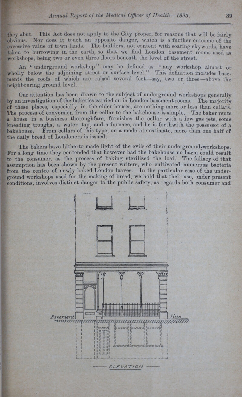 Annual Report of the Medical Officer of Health—1895. 39 they abut. This Act does not apply to the City proper, for reasons that will be fairly obvious. Nor does it touch an opposite danger, which is a further outcome of the excessive value of town lands. The builders, not content with soaring skywards, have taken to burrowing in the earth, so that we find London basement rooms used as workshops, being two or even three floors beneath the level of the street. An underground workshop may be defined as any workshop almost or wholly below the adjoining street or surface level. This definition includes base ments the roofs of which are raised several feet—say, two or three—above the neighbouring ground level. Our attention has been drawn to the subject of underground workshops generally by an investigation of the bakeries carried on in London basement rooms. The majority of these places, especially in the older houses, are nothing more or less than cellars. The process of conversion from the cellar to the bakehouse is simple. The baker rents a house in a business thoroughfare, furnishes the cellar with a few gas jets, some kneading troughs, a water tap, and a furnace, and he is forthwith the possessor of a bakehouse. From cellars of this type, on a moderate estimate, more than one half of the daily bread of Londoners is issued. The bakers have hitherto made light of the evils of their underground workshops. For a long time they contended that however bad the bakehouse no harm could result to the consumer, as the process of baking sterilized the loaf. The fallacy of that assumption has been shown by the present writers, who cultivated numerous bacteria from the centre of newly baked London loaves. In the particular case of the under ground workshops used for the making of bread, we hold that their use, under present conditions, involves distinct danger to the public safety, as regards both consumer and