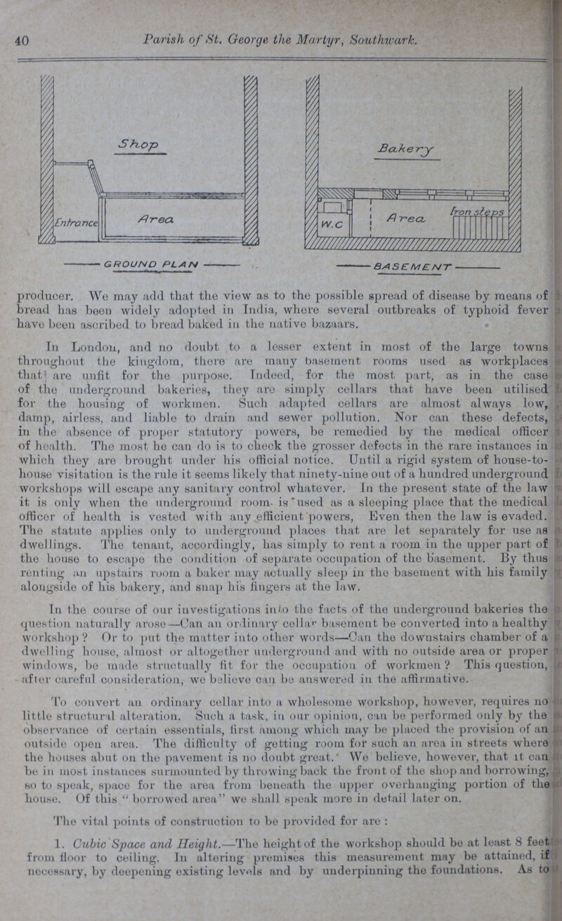 40 Parish of St. George the Martyr, Southwark. producer. We may add that the view as to the possible spread of disease by means of bread has been widely adopted in India, where several outbreaks of typhoid fever i have been ascribed to bread baked in the native bazaars. Tn London, and no doubt to a lesser extent in most of the large towns throughout the kingdom, there are many basement rooms used as workplaces that are unfit for the purpose. Indeed, for the most part, as in the case of the underground bakeries, they are simply cellars that have been utilised for the housing of workmen. Such adapted cellars are almost always low, damp, airless, and liable to drain and sewer pollution. Nor can these defects, in the absence of proper statutory powers, be remedied by the medical officer of health. The most he can do is to check the grosser defects in the rare instances in which they are brought under his official notice. Until a rigid system of house-to- house visitation is the rule it seems likely that ninety-nine out of a hundred underground workshops will escape any sanitary control whatever. In the present state of the law it is only when the underground room- is'used as a sleeping place that the medical officor of health is vested with any efficient powers, Even then the law is evaded. The statute applies only to underground places that are let separately for use as dwellings. The tenant, accordingly, has simply to rent a room in the upper part of tho house to escape the condition of separate occupation of the basement. By thus renting an upstairs room a baker may actually sleep in the basement with his family alongside of his bakery, and sua}) his fingers at the law. In tho course of our investigations into the facts of the underground bakeries the question naturally arose—Can an ordinary cella1' basement be converted into a healthy workshop? Or to put tho matter into other words—Can the downstairs chamber of a dwelling house, almost or altogether underground and with no outside area or proper r windows, bo made struotually fit for the occupation of workmen? This question, after careful consideration, wo believe can be answered in the affirmative. To convert an ordinary cellar into a wholesome workshop, however, requires no little structural alteration. Such a task, in our opinion, can be performed only by the observance of certain essentials, first among which may be placed the provision of an outside open area. The difficulty of getting room for such an area in streets where the houses abut on the pavement is on doubt great. We believe, however, that it can be in most instances surmounted by throwing back the front of the shop and borrowing, g so to speak, space for the area from beneath the upper overhanging portion of the house. Of this  borrowed area we shall speak more in detail later on. The vital points of construction to be provided for are : 1. Cubic Space and Height.—The height of the workshop should be at least 8 feet from floor to ceiling. In altering premises this measurement may be attained, if: necessary, by deepening existing levels and by underpinning the foundations. As to