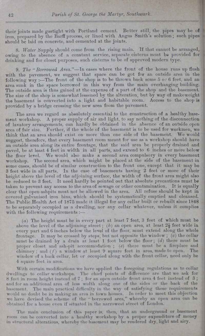 42 Parish, of St. George the Martyr, Southwark. their joints made gastight with Portland cement. Better still, the pipes may he of iron, prepared by the Barff process, or lined with Angus Smith's solution; such pipes should be laid on concrete, and cemented at the joints. 8. Water Supply should come from the rising main. If that cannot be arranged, owing to the absence of a constant service, separate cisterns must be provided for drinking and for closet purposes, such cisterns to be of approved modern type. 9. The  Borroived Area.— In cases where the front of the house runs up flush with the pavement, we suggest that space can be got for an outside area in the following way :—The front of the shop is to be thrown back some 5 or 6 feet, and an area sunk in the space borrowed in this way from the main overhanging building. The outside area is thus gained at the expense of a part of the shop and the basement. The size of the shop is somewhat lessened by the alteration, but by way of makeweight the basement is converted into a light and habitable room. Access to the shop is provided by a bridge crossing the new area from the pavement. The area we regard as absolutely essential to the construction of a healthy base ment workshop. A proper supply of air and light, to say nothing of the disconnection of lavatory arrangements, can hardly be obtained in the absence of an outside open area of fair size. Further, if the whole of the basement is to be used for workmen, we think that an area should exist on more than one side of the basement. We would suggest, therefore, that every basement room meant for use as a workshop should have an outside area along its entire frontage, that the said area be properly drained and paved, be at least 4 feet in width in all parts, and extend to 6 inches or more below the floor level. We would also make a second area compulsory in every basement workshop. The second area, which might be placed at the side of the basement in some cases, should be of similar construction to the front one, except that it may be 3 feet wide in all parts. In the case of basements having 2 feet or more of their height above the level of the adjoining surface, the width of the front area might also be reduced to 3 feet. It need hardly be pointed out that absolute precautions must be taken to prevent any access to the area of sewage or other contamination. It is equally clear that open ashpits must not be allowed in the area. All refuse should be kept in covered galvanised iron bins, which should be systematically emptied and cleansed. The Public Health Act of 1875 made it illegal for any cellar built or rebuilt since 1848 to be separately occupied as a dwelling, nor any cellar whatever, unless it complies with the following requirements :— (a) The height must be in every part at least 7 feet, 3 feet of which must be above the level of the adjoining street; (b) an open area, at least 2½ feet wide in every part and 6 inches below the level of the floor, must extend along the whole frontage. It may be crossed by steps, but not opposite the window; (c) the cellar must be drained by a drain at least 1 foot below the floor; (d) there must be proper closet and ash-pit accommodation; (e) there must be a fireplace and chimney; and (f) a window at least 9 square feet in area, made to open. The window of a back cellar, let or occupied along with the front cellar, need only be 4 square feet in area. With certain modifications we have applied the foregoing regulations as to cellar dwellings to cellar workshops. The chief points of difference are that we ask for 8 feet in room height instead of 7 ; for an open outside front area 4 feet instead of 3 ; and for an additional area of less width along one of the sides or the back of the basement. The main practical difficulty in the way of satisfying these requirements would no doubt be in making an area in town houses. In order to meet this objection we have devised the scheme of the borrowed area, whereby an open area can be obtained for a house even if situated in the narrowest street of London. The main conclusion of this paper is, then, that an underground or basement room can be converted into a healthy workshop by a proper expenditure of money in structural alterations, whereby the basement may be rendered dry, light and airy.