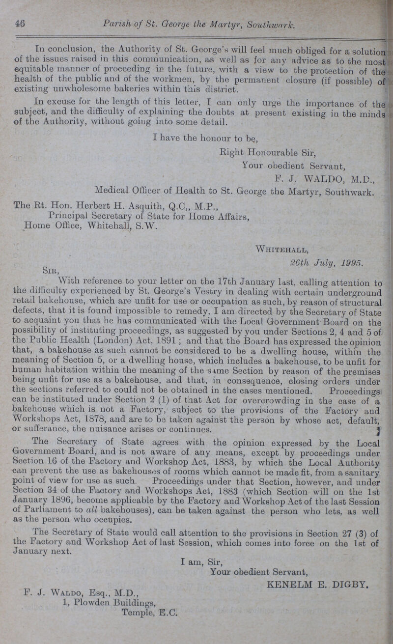 46 Parish of St. George the Martyr, Southwark. In conclusion, the Authority of St. George's will feel much obliged for a solution of the issues raised in this communication, as well as for any advice as to the most equitable manner of proceeding in the future, with a view to the protection of the health of the public and of the workmen, by the permanent closure (if possible) of existing unwholesome bakeries within this district. In excuse for the length of this letter, I can only urge the importance of the subject, and the difficulty of explaining the doubts at present existing in the minds of the Authority, without going into some detail. I have the honour to be, Eight Honourable Sir, Your obedient Servant, F. J. WALDO, M.D., Medical Officer of Health to St. George the Martyr, Southwark. The Rt. Hon. Herbert H. Asquith, Q.C,, M.P., Principal Secretary of State for Home Affairs, Home Office, Whitehall, S.W. Whitehall, 26th July, 1995. Sir, With reference to your letter on the 17th January last, calling attention to the difficulty experienced by St. George's Vestry in dealing with certain underground retail bakehouse, which are unfit for use or occupation as such, by reason of structural defects, that it is found impossible to remedy, I am directed by the Secretary of State to acquaint you that he has communicated with the Local Government Board on the possibility of instituting proceedings, as suggested by you under Sections 2, 4 and 5 of the Public Health (London) Act. 1891; and that the Board has expressed the opinion that, a bakehouse as such cannot be considered to be a dwelling house, within the meaning of Section 5, or a dwelling house, which includes a bakehouse, to be unfit for human habitation within the meaning of the same Section by reason of the premises being unfit for use as a bakehouse, and that, in consequence, closing orders under the sections referred to could not be obtained in the cases mentioned. Proceedings can be instituted under Section 2 (1) of that Act for overcrowding in the case of a bakehouse which is not a Factory,' subject to the provisions of the Factory and Workshops Act, 1878, and are to be taken against the person by whose act, default, or sufferance, the nuisance arises or continues. The Secretary of State agrees with the opinion expressed by the Local Government Board, and is not aware of any means, except by proceedings under Section 16 of the Factory and Workshop Act, 1883, by which the Local Authority can prevent the use as bakehouses of rooms which cannot be made fit, from a sanitary point of view for use as such. Proceedings under that Section, however, and under Section 34 of the Factory and Workshops Act, 1883 (which Section will on the 1st January 1896, become applicable by the Factory and Workshop Act of the last Session of Parliament to all bakehouses), can be taken against the person who lets, as well as the person who occupies. The Secretary of State would call attention to the provisions in Section 27 (3) of the Factory and Workshop Act of last Session, which comes into force on the 1st of January next. I am, Sir, Your obedient Servant, KENELM E. DIGBY. F. J. Waldo, Esq., M.D., 1, Plowden Buildings, Temple, E.C.