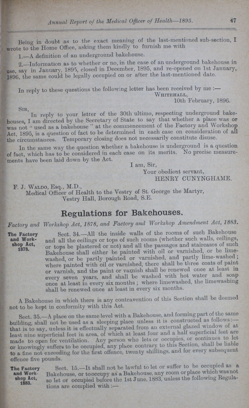 Annual Report of the Medical Officer of Health—1895. 47 Being in doubt as to the exact meaning of the last-mentioned sub-section, I wrote to the Home Office, asking them kindly to furnish me with 1.—A definition of an underground bakehouse. 2.—Information as to whether or no, in the case of an underground bakehouse in use, say in January, 1895, closed in December, 1895, and re-opened on 1st January, 1896, the same could be legally occupied on or after the last-mentioned date. In reply to these questions the following letter has been received by me :— Whitehall, 10th February, 1896. Sir, In reply to your letter of the 30th ultimo, respecting underground bake houses, I am directed by the Secretary of State to say that whether a place was or was not used as a bakehouse  at the commencement of the Factory and Workshop Act, 1895, is a question of fact to be determined in each case on consideration of all the circumstances. Temporary closing does not necessarily constitute disuse. In the same way the question whether a bakehouse is underground is a question of fact, which has to be considered in each case on its merits. No precise measure ments have been laid down by the Act. I am, Sir, Your obedient servant, HENEY CUNYNGHAME. F. J. Waldo, Esq., M.D., Medical Officer of Health to the Vestry of St. George the Martyr, Vestry Hall, Borough Eoad, S.E. Regulations for Bakehouses. Factory and Workshop Act, 1878, and Factory and Workshop Amendment Act, 1883. Sect. 34.—All the inside walls of the rooms of such Bakehouse and all the ceilings or tops of such rooms (whether such walls, ceilings, or tops be plastered or not) and all the passages and staircases of such Bakehouse shall either be painted with oil or varnished, or be lime washed, or be partly painted or varnished, and partly lime-washed; where painted with oil or varnished, there shall be three coats of paint or varnish, and the paint or varnish shall be renewed once at least in every seven years, and shall be washed with hot water and soap once at least in every six months ; where limewashed, the limewashing shall be renewed once at least in every six months. A Bakehouse in which there is any contravention of this Section shall be deemed not to be kept in conformity with this Act. Sect. 35.—A place on the same level with a Bakehouse, and forming part of the same building, shall not be used as a sleeping place unless it is constructed as follows that is to say, unless it is effectually separated from an external glazed window of at least nine superficial feet in area, of which at least four and a half superficial feet are made to open for ventilation. Any person who lets or occupies, or continues to let or knowingly suffers to be occupied, any place contrary to this Section, shall be liable to a fine not exceeding for the first offence, twenty shillings, and for every subsequent offence five pounds. Sect. 15.—It shall not be lawful to let or suffer to be occupied as a Bakehouse, or to occupy as a Bakehouse, any room or place which was not so let or occupied before the 1st June, 1883, unless the following Regula tions are complied with:— The Factory and Work shop Act, 1878. The Factory and Work shop Act, 1883.