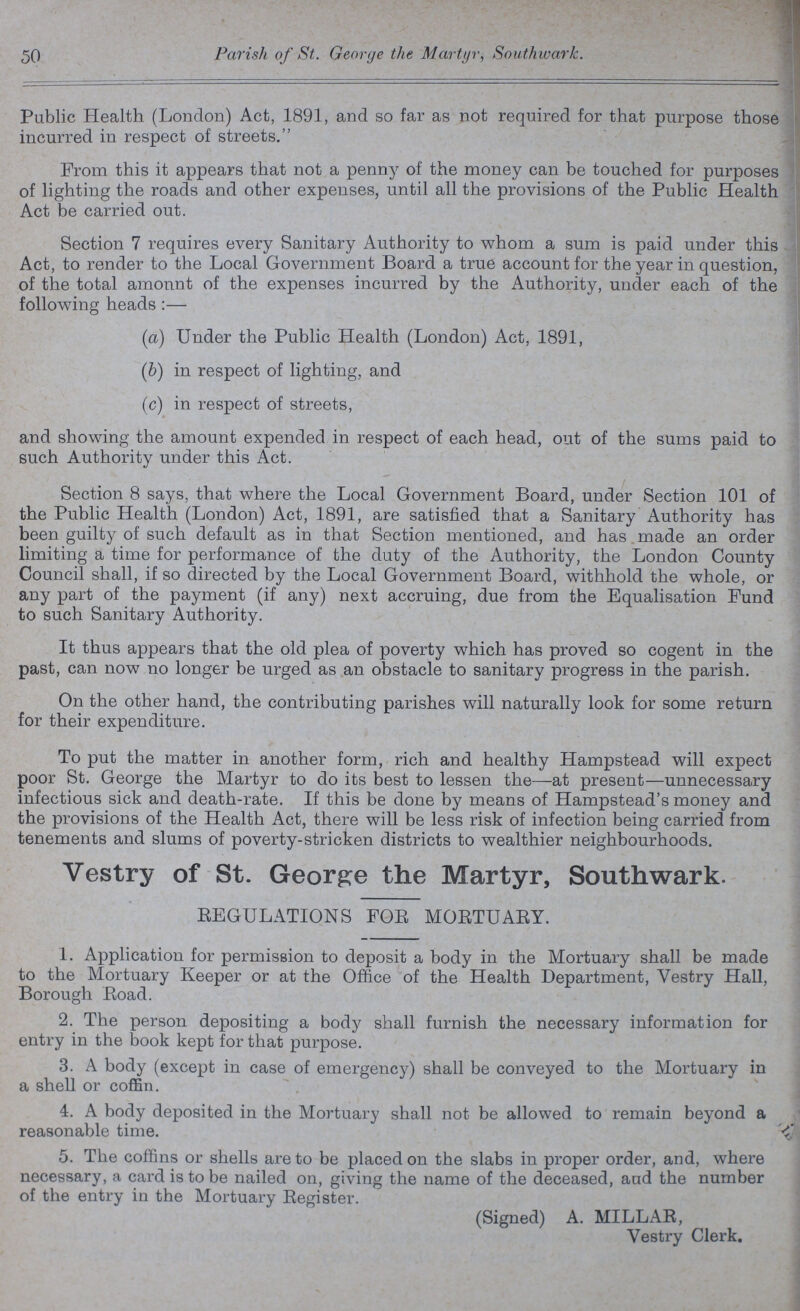 50 Parish of St. George the Martyr, Southwark. Public Health (London) Act, 1891, and so far as not required for that purpose those incurred in respect of streets. From this it appears that not a penny of the money can be touched for purposes of lighting the roads and other expenses, until all the provisions of the Public Health Act be carried out. Section 7 requires every Sanitary Authority to whom a sum is paid under this Act, to render to the Local Government Board a true account for the year in question, of the total amount of the expenses incurred by the Authority, under each of the following heads:— (a) Under the Public Health (London) Act, 1891, (b) in respect of lighting, and (c) in respect of streets, and showing the amount expended in respect of each head, out of the sums paid to such Authority under this Act. Section 8 says, that where the Local Government Board, under Section 101 of the Public Health (London) Act, 1891, are satisfied that a Sanitary Authority has been guilty of such default as in that Section mentioned, and has made an order limiting a time for performance of the duty of the Authority, the London County Council shall, if so directed by the Local Government Board, withhold the whole, or any part of the payment (if any) next accruing, due from the Equalisation Fund to such Sanitary Authority. It thus appears that the old plea of poverty which has proved so cogent in the past, can now no longer be urged as an obstacle to sanitary progress in the parish. On the other hand, the contributing parishes will naturally look for some return for their expenditure. To put the matter in another form, rich and healthy Hampstead will expect poor St. George the Martyr to do its best to lessen the—at present—unnecessary infectious sick and death-rate. If this be done by means of Hampstead's money and the provisions of the Health Act, there will be less risk of infection being carried from tenements and slums of poverty-stricken districts to wealthier neighbourhoods. Vestry of St. George the Martyr, Southwark. REGULATIONS FOR MORTUARY. 1. Application for permission to deposit a body in the Mortuary shall be made to the Mortuary Keeper or at the Office of the Health Department, Vestry Hall, Borough Road. 2. The person depositing a body shall furnish the necessary information for entry in the book kept for that purpose. 3. A body (except in case of emergency) shall be conveyed to the Mortuary in a shell or coffin. 4. A body deposited in the Mortuary shall not be allowed to remain beyond a reasonable time. 5. The coffins or shells are to be placed on the slabs in proper order, and, where necessary, a card is to be nailed on, giving the name of the deceased, aud the number of the entry in the Mortuary Register. (Signed) A. MILLAR, Vestry Clerk.