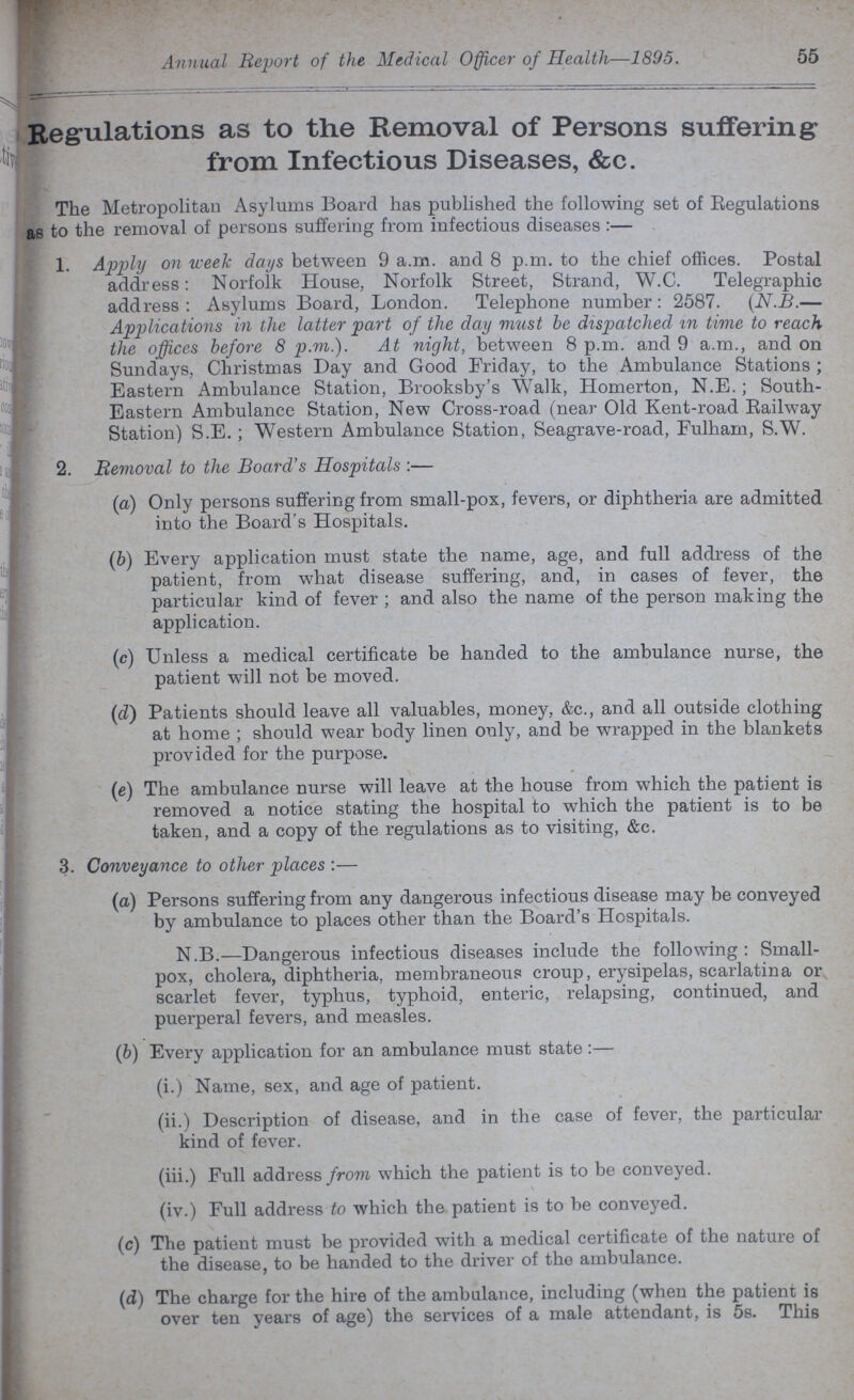Annual Report of the Medical Officer of Health—1895. 55 Regulations as to the Removal of Persons suffering from Infectious Diseases, & c. The Metropolitan Asylums Board has published the following set of Regulations as to the removal of persons suffering from infectious diseases:— 1. Apply on week days between 9 a.m. and 8 p.m. to the chief offices. Postal address: Norfolk House, Norfolk Street, Strand, W.C. Telegraphic address: Asylums Board, London. Telephone number: 2587. (N.B.— Applications in the latter part of the day must be dispatched in time to reach the offices before 8 p.m.). At night, between 8 p.m. and 9 a.m., and on Sundays, Christmas Day and Good Friday, to the Ambulance Stations; Eastern Ambulance Station, Brooksby's Walk, Homerton, N.E.; South Eastern Ambulance Station, New Cross-road (near Old Kent-road Railway Station) S.E.; Western Ambulance Station, Seagrave-road, Fulham, S.W. 2. Removal to the Board's Hospitals:— (a) Only persons suffering from small-pox, fevers, or diphtheria are admitted into the Board's Hospitals. (b) Every application must state the name, age, and full address of the patient, from what disease suffering, and, in cases of fever, the particular kind of fever; and also the name of the person making the application. (c) Unless a medical certificate be handed to the ambulance nurse, the patient will not be moved. (d) Patients should leave all valuables, money, &c., and all outside clothing at home; should wear body linen only, and be wrapped in the blankets provided for the purpose. (e) The ambulance nurse will leave at the house from which the patient is removed a notice stating the hospital to which the patient is to be taken, and a copy of the regulations as to visiting, &c. 3. Conveyance to other places:— (a) Persons suffering from any dangerous infectious disease may be conveyed by ambulance to places other than the Board's Hospitals. N.B.—Dangerous infectious diseases include the following: Small pox, cholera, diphtheria, membraneous croup, erysipelas, scarlatina or scarlet fever, typhus, typhoid, enteric, relapsing, continued, and puerperal fevers, and measles. (b) Every application for an ambulance must state:— (i.) Name, sex, and age of patient. (ii.) Description of disease, and in the case of fever, the particular kind of fever. (iii.) Full address from which the patient is to be conveyed. (iv.) Full address to which the patient is to be conveyed. (c) The patient must be provided with a medical certificate of the nature of the disease, to be handed to the driver of the ambulance. (d) The charge for the hire of the ambulance, including (when the patient is over ten years of age) the services of a male attendant, is 5s. This