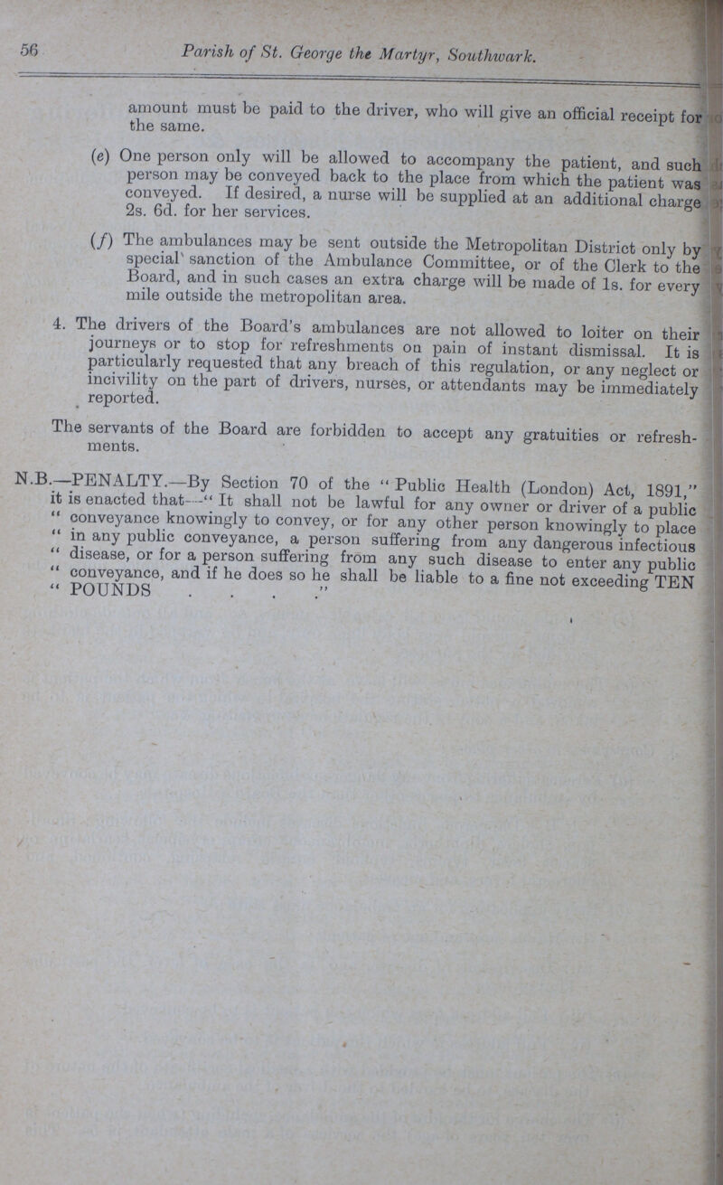 56 Parish of St. George the Martyr, Southward. amount must be paid to the driver, who will give an official receipt for the same. (e) One person only will be allowed to accompany the patient, and such person may be conveyed back to the place from which the patient was conveyed. If desired, a nurse will be supplied at an additional charge 2s. 6d. for her services. (f) The ambulances may be sent outside the Metropolitan District only by special sanction of the Ambulance Committee, or of the Clerk to the Board, and in such cases an extra charge will be made of 1s. for every mile outside the metropolitan area. 4. The drivers of the Board's ambulances are not allowed to loiter on their journeys or to stop for refreshments on pain of instant dismissal. It is particularly requested that any breach of this regulation, or any neglect or incivility on the part of drivers, nurses, or attendants may be immediately reported. The servants of the Board are forbidden to accept any gratuities or refresh ments. N.B.—PENALTY.—By Section 70 of the Public Health (London) Act, 1891, it is enacted that—It shall not be lawful for any owner or driver of a public conveyance knowingly to convey, or for any other person knowingly to place in any public conveyance, a person suffering from any dangerous infectious disease, or for a person suffering from any such disease to enter any public conveyance, and if he does so he shall be liable to a fine not exceeding TEN POUNDS . . . .