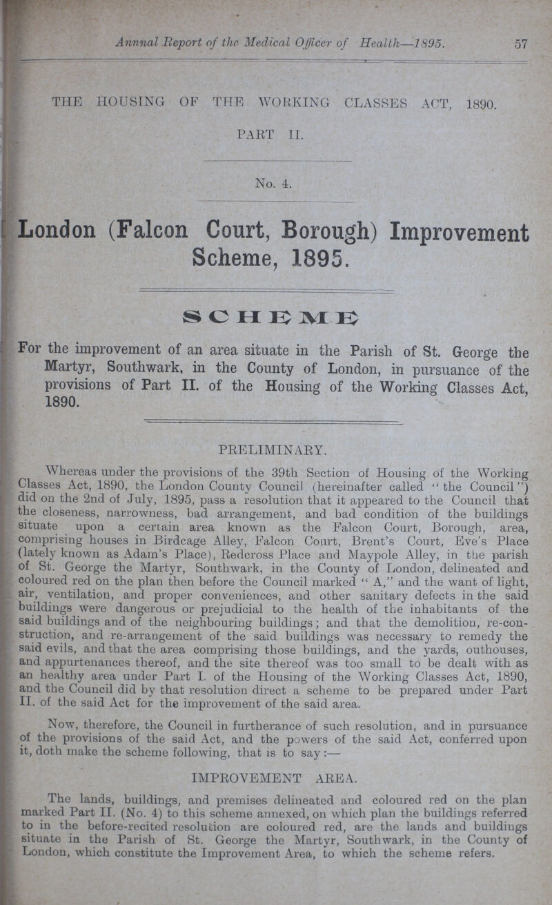 Annual Report of the Medical Officer of Health—1895. 57 THE HOUSING OF THE WORKING CLASSES ACT, 1890. PART II. No. 4. London (Falcon Court, Borough) Improvement Scheme, 1895. scheme For the improvement of an area situate in the Parish of St. George the Martyr, Southwark, in the County of London, in pursuance of the provisions of Part II. of the Housing of the Working Classes Act, 1890. PRELIMINARY. Whereas under the provisions of the 39th Section of Housing of the Working Classes Act, 1890, the London County Council (hereinafter called the Council) did on the 2nd of July, 1895, pass a resolution that it appeared to the Council that the closeness, narrowness, bad arrangement, and bad condition of the buildings situate upon a certain area known as the Falcon Court, Borough, area, comprising houses in Birdcage Alley, Falcon Court, Brent's Court, Eve's Place (lately known as Adam's Place), Redcross Place and Maypole Alley, in the parish of St. George the Martyr, Southwark, in the County of London, delineated and coloured red on the plan then before the Council marked A, and the want of light, air, ventilation, and proper conveniences, and other sanitary defects in the said buildings were dangerous or prejudicial to the health of the inhabitants of the said buildings and of the neighbouring buildings; and that the demolition, re-con struction, and re-arrangement of the said buildings was necessary to remedy the said evils, and that the area comprising those buildings, and the yards, outhouses, and appurtenances thereof, and the site thereof was too small to be dealt with as an healthy area under Part I. of the Housing of the Working Classes Act, 1890, and the Council did by that resolution direct a scheme to be prepared under Part II. of the said Act for the improvement of the said area. Now, therefore, the Council in furtherance of such resolution, and in pursuance of the provisions of the said Act, and the powers of the said Act, conferred upon it, doth make the scheme following, that is to say:— IMPROVEMENT AREA. The lands, buildings, and premises delineated and coloured red on the plan marked Part II. (No. 4) to this scheme annexed, on which plan the buildings referred to in the before-recited resolution are coloured red, are the lands and buildings situate in the Parish of St. George the Martyr, Southwark, in the County of London, which constitute the Improvement Area, to which the scheme refers.