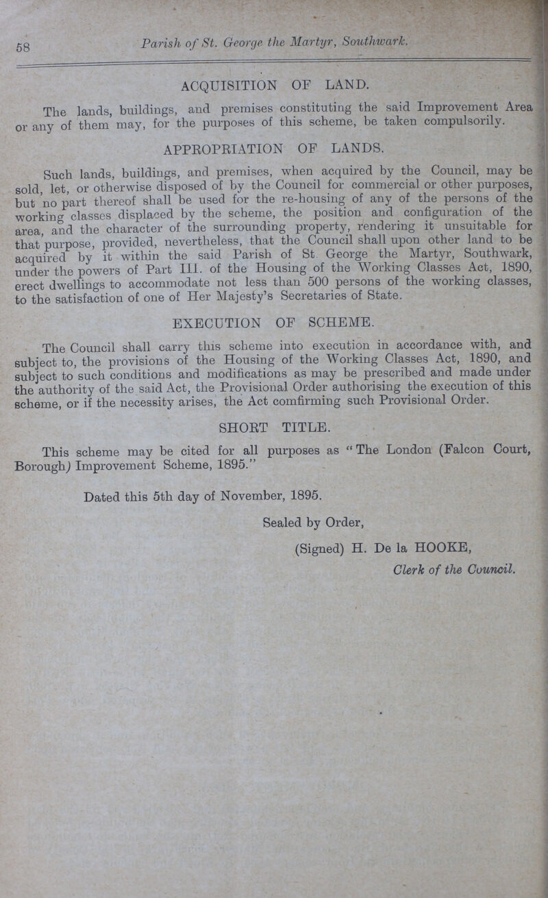58 Parish of St. George the Martyr, Southwark. ACQUISITION OF LAND. The lands, buildings, and premises constituting the said Improvement Area or any of them may, for the purposes of this scheme, be taken Compulsorily. APPROPRIATION OF LANDS. Such lands, buildings, and premises, when acquired by the Council, may be sold, let, or otherwise disposed of by the Council for commercial or other purposes, but no part thereof shall be used for the re-housing of any of the persons of the working classes displaced by the scheme, the position and configuration of the area, and the character of the surrounding property, rendering it unsuitable for that purpose, provided, nevertheless, that the Council shall upon other land to be acquired by it within the said Parish of St George the Martyr, Southwark, under the powers of Part III. of the Housing of the Working Classes Act, 1890, erect dwellings to accommodate not less than 500 persons of the working classes, to the satisfaction of one of Her Majesty's Secretaries of State. EXECUTION OF SCHEME. The Council shall carry this scheme into execution in accordance with, and subject to, the provisions of the Housing of the Working Classes Act, 1890, and subject to such conditions and modifications as may be prescribed and made under the authority of the said Act, the Provisional. Order authorising the execution of this scheme, or if the necessity arises, the Act comfirming such Provisional Order. SHORT TITLE. This scheme may be cited for all purposes as The London (Falcon Court, Borough,) Improvement Scheme, 1895. Dated this 5th day of November, 1895. Sealed by Order, (Signed) H. De la HOOKE, Clerk of the Council.