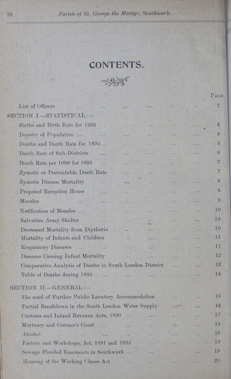 76 Parish of St. George the Martyr, Southwark. CONTENTS. Page. List of Officers 2 SECTION I.—STATISTICAL:— Births and Birth Rate for 1895 4 Density of Population 4 Deaths and Death Rate for 1895 5 Death Rate of Sub-Districts 6 Death Rate per 1000 for 1895 7 Zymotic or Preventable Death Rate 7 Zymotic Disease Mortality 8 Proposed Reception House 8 Measles 9 Notification of Measles 10 Salvation Army Shelter 10 Decreased Mortality from Diptheria 10 Mortality of Infants and Children 11 Respiratory Diseases 11 Diseases Causing Infant Mortality 12 Comparative Analysis of Deaths in South London District 12 Table of Deaths during 1895 14 SECTION II.—GENERAL The need of Further Public Lavatory Accommodation 16 Partial Breakdown in the South London Water Supply 16 Customs and Inland Revenue Acts, 1890 17 Mortuary and Coroner's Court 18 Alcohol 18 Factory and Workshops, Act, 1891 and 1895 19 Sewage Flooded Easements in Southwark 19 Housing of the Working Clases Act 20