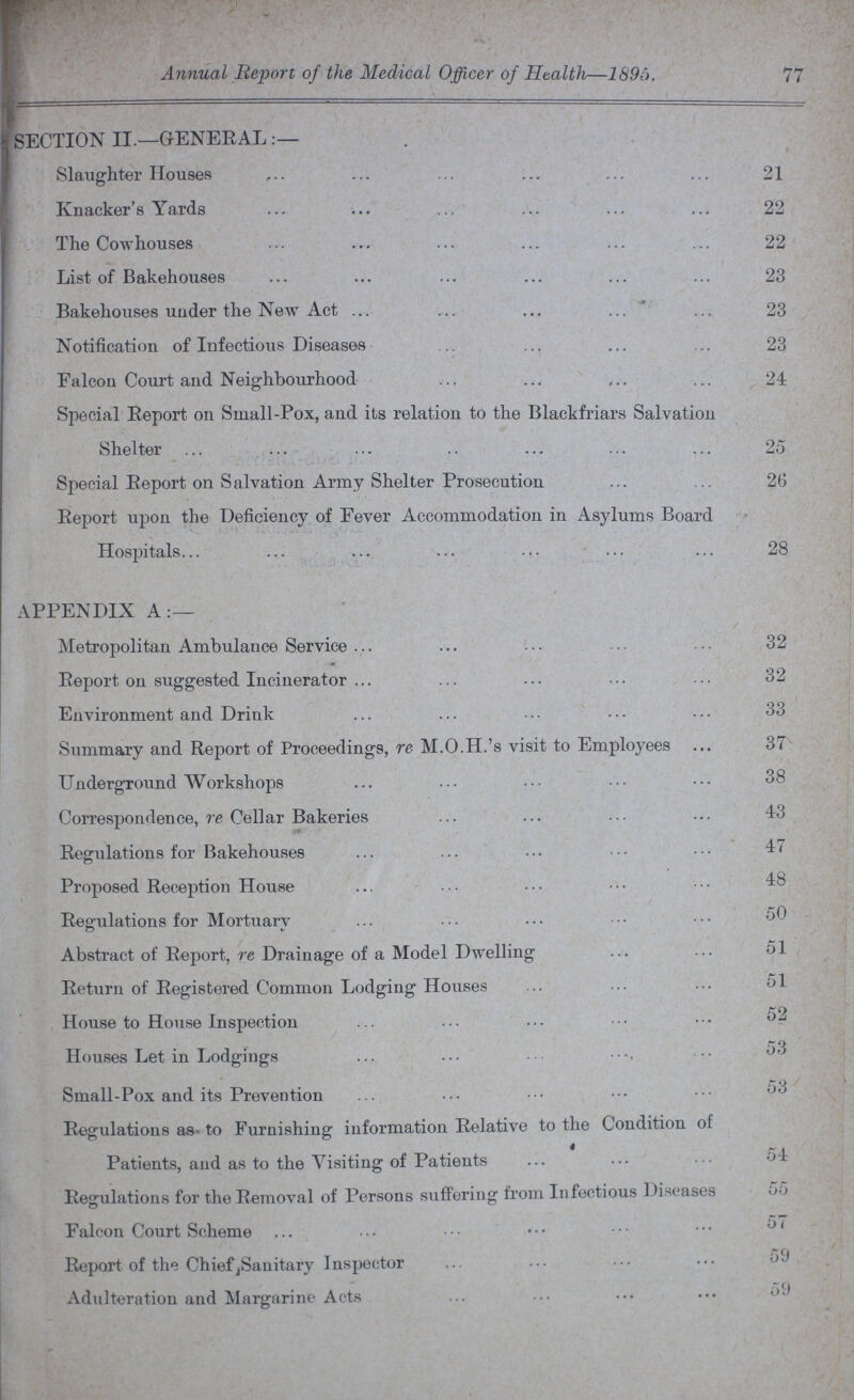 Annual Report of the Medical Officer of Health—1895. 77 SECTION II.—GENERAL Slaughter Houses 21 Knacker's Yards 22 The Cowhouses 22 List of Bakehouses 23 Bakehouses under the New Act 23 Notification of Infectious Diseases 23 Falcon Court and Neighbourhood 24 Special Report on Small-Pox, and its relation to the Blackfriars Salvation Shelter 25 Special Report on Salvation Army Shelter Prosecution 26 Report upon the Deficiency of Fever Accommodation in Asylums Board Hospitals 28 APPENDIX A:— Metropolitan Ambulance Service 32 Report on suggested Incinerator 32 Environment and Drink 33 Summary and Report of Proceedings, re M.O.H.'s visit to Employees 37 Underground Workshops 38 Correspondence, re Cellar Bakeries 43 Regulations for Bakehouses 47 Proposed Reception House 48 Regulations for Mortuary 50 Abstract of Report, re Drainage of a Model Dwelling 51 Return of Registered Common Lodging Houses 51 House to House Inspection 52 Houses Let in Lodgings 53 Small-Pox and its Prevention 53 Regulations as to Furnishing information Relative to the Condition of Patients, and as to the Visiting of Patients 54 Regulations for the Removal of Persons suffering from Infectious Diseases 55 Falcon Court Scheme 57 Report of the Chief Sanitary Inspector 59 Adulteration and Margarine Acts 59
