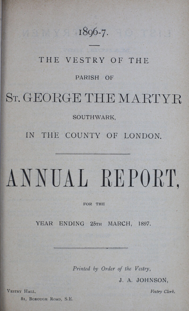 1896-7 THE VESTRY OF THE PARISH OF St. GEORGE THE MARTYR SOUTHWARK, IN THE COUNTY OF LONDON. ANNUAL REPORT, FOR THE YEAR ENDING 25TH MARCH, 1897. Printed by Order of the Vestry, J. A. JOHNSON, Vestry Hall, Vestry Clerk. 81, Borough Road, S.E.
