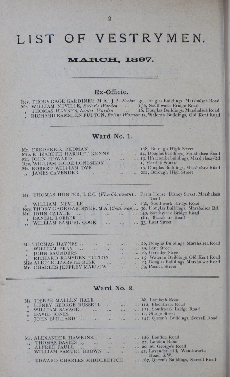 2 LIST OF VESTRYMEN. MARCH, 1897. Ex-Offlcio. Rev. THORY GAGE GARDINER, M. A., J.P., Rector 30, Douglas Buildings, Marshalsea Road Mr. WILLIAM NEVILLE, Rector's Warden ... 136, Southwark Bridge Road ,, THOMAS HAYNES, Renter Warden ... 26, Douglas Buildings, Marshalsea Road ,, RICHARD RAMSDEN FULTON, Puisne Warden 15, Waleran Buildings, Old Kent Road Ward No. 1. Mr. FREDERICK REDMAN 148, Borough High Street Miss ELIZABETH HARRIET KENNY24, Douglas buildings, Marshalsea Road Mr. JOHN HOWARD 19, llfracombe buildings, Marshalsea-Rd Rev. WILLIAM HOOK LONGSDON1, Merrick Square Mr. ROBERT WILLIAM DYE 17, Douglas Buildings, Marshalsea Road ,, JAMES CAVENDER 212, Borough High Street Mr. THOMAS HUNTER, L.C.C. (Vice-Chairman) Farm House, Disney Street, Marshalsea Road ,, WILLIAM NEVILLE 136, Southwark Bridge Road Rev. THORY GAGE GARDINER, M.A. (Chairman) 30, Douglas Buildings, Marshalsea Rd. Mr, JOHN CALVER 140, Southwark Bridge Road ,, DANIEL LOEBER l61, Blackfriars Road ,, WILLIAM SAMUEL COOK 33, Lant Street Mr. THOMAS HAYNES 26, Douglas Buildings, Marshalsea Road ,, WILLIAM BRAY 39, Lant Street ,, JOHN SAUNDERS 16, Gerridge Street ,, RICHARD RAMSDEN FULTON 15, Waleran Buildings, Old Kent Road Miss ALICE ELIZABETH BUSK 23, Douglas Buildings, Marshalsea Road Mr. CHARLES JEFFREY MARLOW 39, Pocock Street Ward No. 2. Mr. JOSEPH MALLEN HALE 68, Lambeth Road „ HENRY GEORGE RUSSELI 112, Blackfriars Road ,, WILLIAM SAVAGE 171, Southwark Bridge Road ,, DAVID JONES 11, Sturge Street ,, JOHN SI'ILLARD 147, Queen's Buildings, Scovell Road Mr. ALEXANDER HAWKINS 126, London Road ,, THOMAS DAVIES ,.22, London Road ,, ALFRED PAUlL 20, St. George's Road ,, WILLIAM SAMUEL BROWN 41, Lavender Hill, Wandsworth Road, S.W. ,, EDWARD CHARLES MIDDLEDITCH 167, Queen's Buildings, Scovell Road