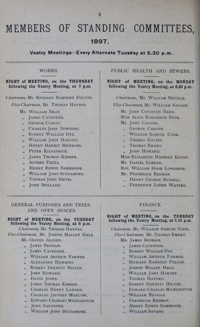 4 MEMBERS OF STANDING COMMITTEES, 1897. Vestry Meetings—Every Alternate Tuesday at 6.30 p.m. WORKS. NIGHT of MEETING, on the THURSDAY following the Vestry Meeting, at 7 p.m. Chairman, Mr. Richard Ramsden Fulton. Vice-Chairman, Mr. Thomas Haynes. Mr. William Bray. „ James Cavender. „ George Cubitt. „ Charles John Downing. „ Robert William Dye. „ William John Harvey. ,, Henry Hermit Howkins. „ Peter Kilpatrick. ,, James Thomas Kimber. „ Alfred Paull. „ Henry Edwin Sambrook. „ William John Scudamore. „ Thomas John Smith. „ John Spillard. PUBLIC HEALTH AND SEWERS. NIGHT of MEETING, on the MONDAY following the Yestry Meeting, at 6.30 p.m. Chairman, Mr. William Neville. Vice-Chairman, Mr. William Savage. Mr. John Covinton Barr. Miss Alice Elizabeth Busk. Mr. John Calver. „ George Carter. „ William Samuel Cook. „ Thomas Davies. ,, Thomas Emary. „ John Howard. Miss Elizabeth Harriet Kenny. Mr. Daniel Loeber. Rev. William Hook Longsdon. Mr. Frederick Redman. „ Henry George Russell. „ Frederick Loder Waters. 4 GENERAL PURPOSES AND TREES AND OPEN SPACES. NIGHT of MEETING, on the TUESDAY following the Yestry Meeting, at 6 p.m. Chairman, Mr. Thomas Haynes. Vice-Chairman, Mr. Joseph Mallen Hale. Mr. Oliver Allden. „ James Benham. „ James Cavender. „ William Arthur Farmer. „ Alexander Hawkins. ,, Robert Drewitt Hilton. ,, John Howard. ,, David Jones. „ James Thomas Kimber. „ Charles Henry Lawson. „ Charles Jeffrey Marlow. „ Edward Charles Middleditch. ,, John Saunders. „ William John Scudamore. FINANCE. NIGHT of MEETING, on the TUESDAY following the Yestry Meeting, at 7.15 p.m. Chairman, Mr. William Samuel Cook. Vice-Chair?nan, Mr. Thomas Emary. Mr. James Benham. „ James Cavender. „ Robert William Dye. „ William Arthur Farmer. „ Richard Ramsden Fulton. „ Joseph Mallen Hale. „ William John Harvey. „ Thomas Haynes. „ Robert Drewitt Hilton. „ Edward Charles Middleditch. „ William Neville. „ Frederick Redman. „ Henry Edwin Sambrook. „ William Savage.