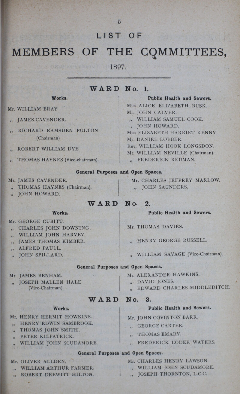 5 LIST OF MEMBERS OF THE COMMITTEES, 1897. WARD No. 1. Works. Mr. WILLIAM BRAY „ JAMES CAVENDER. „ RICHARD RAMSDEN FULTON (Chairman) „ ROBERT WILLIAM DYE ,, THOMAS HAYNES (Vice-chairman). Public Health and Sewers. Miss ALICE ELIZABETH BUSK. Mr. JOHN CALVER. „ WILLIAM SAMUEL COOK. „ JOHN HOWARD. Miss ELIZABETH HARRIET KENNY Mr. DANIEL LOEBER. Rev. WILLIAM HOOK LONGSDON. Mr. WILLIAM NEVILLE (Chairman). „ FREDERICK REDMAN. General Purposes and Open Spaces. Mr. JAMES CAVENDER. „ THOMAS HAYNES (Chairman). „ JOHN HOWARD. Mr. CHARLES JEFFREY MARLOW. ,, JOHN SAUNDERS. WARD No. 2. Works. Mr. GEORGE CUBITT. „ CHARLES JOHN DOWNING „ WILLIAM JOHN HARVEY. „ JAMES THOMAS KIMBER. „ ALFRED PAULL. „ IOHN SPILLARD. Public Health and Sewers. Mr. THOMAS DAVIES. „ HENRY GEORGE RUSSELL. „ WILLIAM SAVAGE (Vice-Chairman). General Purposes and Open Spaces. Mr. JAMES BENHAM. „ JOSEPH MALLEN HALE (Vice-Chairman). Mr. ALEXANDER HAWKINS. „ DAVID JONES. „ EDWARD CHARLES MIDDLEDITCH. WARD No. 3. Works. Mr. HENRY HERMIT HOWKINS. „ HENRY EDWIN SAMBROOK. „ THOMAS JOHN SMITH. „ PETER KILPATRICK. „ WILLIAM JOHN SCUDAMORE. Public Health and Sewers. Mr. JOHN COVINTON BARR. „ GEORGE CARTER. „ THOMAS EMARY. „ FREDERICK LODER WATERS. General Purposes and Open Spaces. Mr. OLIVER ALLDEN. „ WILLIAM ARTHUR FARMER. „ ROBERT DREWITT HILTON. Mr. CHARLES HENRY LAWSON. „ WILLIAM JOHN SCUDAMORE. „ JOSEPH THORNTON, L.C.C.
