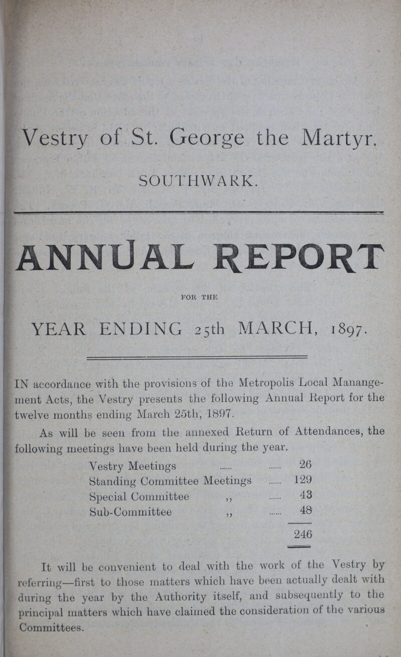 Vestry of St. George the Martyr. SOUTHWARK. ANNUAL REPORT for the YEAR ENDING 25th MARCH, 1897. IN accordance with the provisions of the Metropolis Local Manange ment Acts, the Vestry presents the following Annual Report for the twelve months ending March 25th, 1897. As will be seen from the annexed Return of Attendances, the following meetings have been held during the year. Vestry Meetings 26 Standing Committee Meetings 129 Special Committee ,, 43 Sub-Committee ,, 48 246 It will be convenient to deal with the work of the Vestry by referring—first to those matters which have been actually dealt with during the year by the Authority itself, and subsequently to the principal matters which have claimed the consideration of the various Committees.