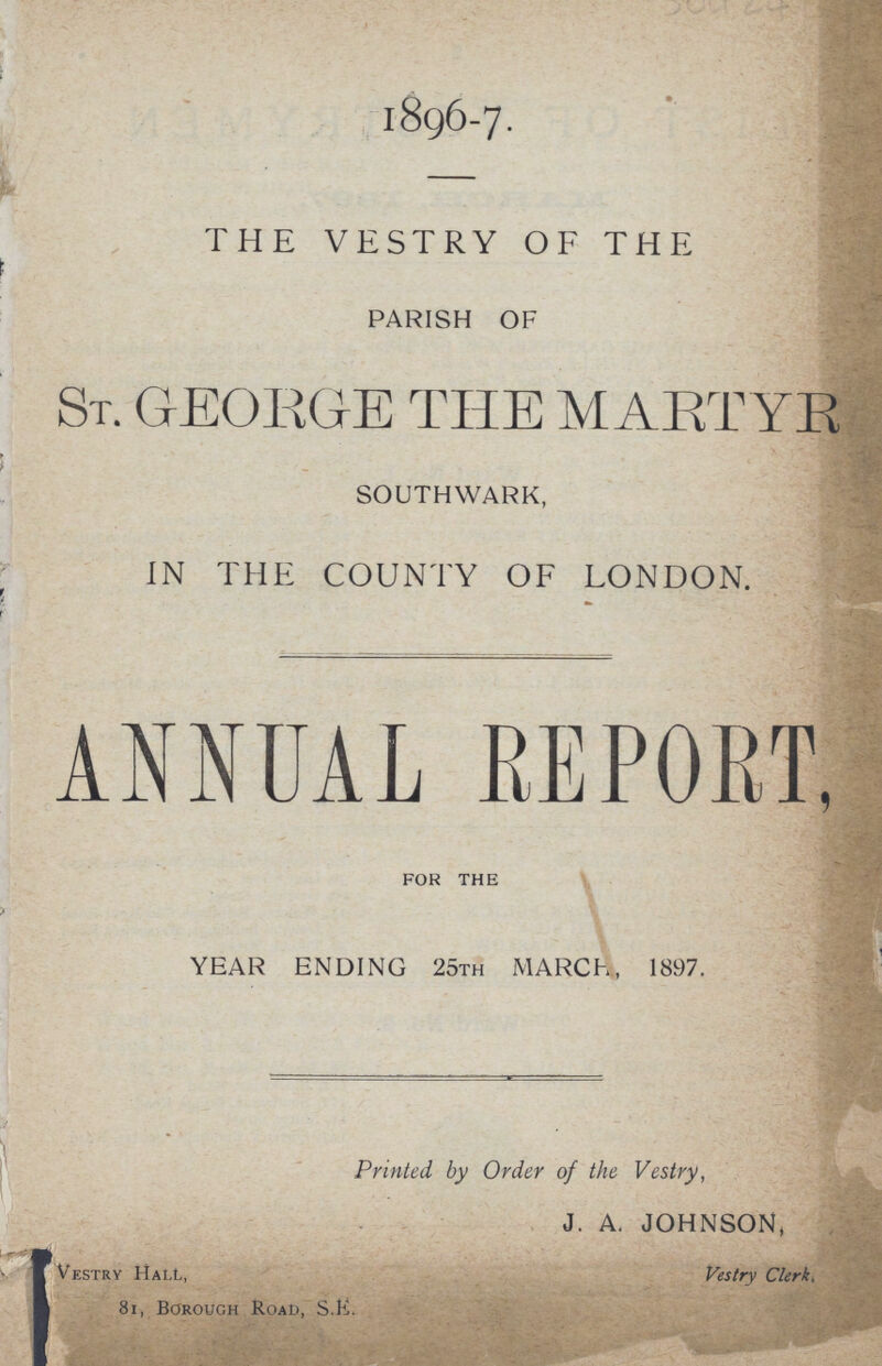 1896-7. THE VESTRY OF THE PARISH OF ST. GEORGE THE MARTYR SOUTHWARK, IN THE COUNTY OF LONDON. ANNUAL REPORT, FOR THE YEAR ENDING 25TH MARCH, 1897. ] Printed by Order of the Vestry, J. A. JOHNSON, Vestry Hall, Vestry Clerks 81, borough Road, S.E.