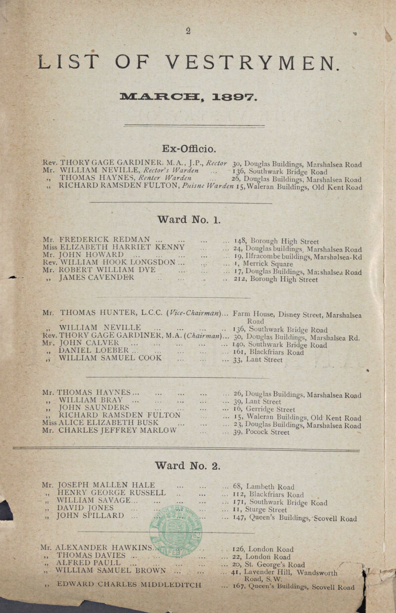 2 LIST OF VESTRYMEN. MARCH, 1897. Ex-Offlcio. Rev. THORY GAGE GARDINER, M. A., J.P., Rector 30, Douglas Buildings, Marshalsea Road Mr. WILLIAM NEVILLE, Rector's Warden 136, Southwark Bridge Road ,, THOMAS HAYNES, Renter Warden 26, Douglas Buildings, Marshalsea Road ,, RICHARD RAMSDEN FULTON, Puisne Warden 15,Waleran Buildings, Old Kent Road Ward No. 1. Mr. FREDERICK REDMAN 148, Borough High Street Miss ELIZABETH HARRIET KENNY 24, Douglas buildings, Marshalsea Road Mr. JOHN HOWARD 19, Ilfracombebuildings,Marshalsea-Rd Rev. WILLIAM HOOK LONGSDON 1, Merrick Square Mr. ROBERT WILLIAM DYE 17, Douglas Buildings, Maishalsea Road ,, JAMES CAVENDER 212, Borough High Street Mr. THOMAS HUNTER, L.C.C. (Vice-Chairman). Farm House, Disney Street, Marshalsea Road ,, WILLIAM NEVILLE 136, Southwark Bridge Road Rev. THORY GAGE GARDINER, M.A. (Chairman) 30, Douglas Buildings, Marshalsea Rd. Mr. JOHN CALVER 140, Southwark Bridge Road „ DANIEL LOEBER 61, Blackfriars Road „ WILLIAM SAMUEL COOK 33, Lant Street Mr. THOMAS HAYNES 26, Douglas Buildings, Marshalsea Road ,, WILLIAM BRAY 39, Lant Street ,, JOHN SAUNDERS 16, Gerridge Street „ RICHARD RAMSDEN FULTON 15, Waleran Buildings, Old Kent Road Miss ALICE ELIZABETH BUSK 23, Douglas Buildings, Marshalsea Road Mr. CHARLES JEFFREY MARLOW 39, Pocock Street Ward No. 2. Mr. JOSEPH MALLEN HALE 68, Lambeth Road ,, HENRY GEORGE RUSSELL 112, Blackfriars Road ,, WILLIAM SAVAGE 171, Southwark Bridge Road ,, DAVID JONES 11, Sturge Street ,, JOHN SPILLARD 147, Queen's Buildings, Scovell Road Mr. ALEXANDER HAWKINS 126, London Road „ THOMAS DAVIES 22, London Road ,, ALFRED PAULL 20, St. George's Road ,, WILLIAM SAMUEL BROWN 41, Lavender Hill, Wandsworth Road, S.W. ,, EDWARD CHARLES MIDDLEDITCH 167, Queen's Buildings, Scovell Road