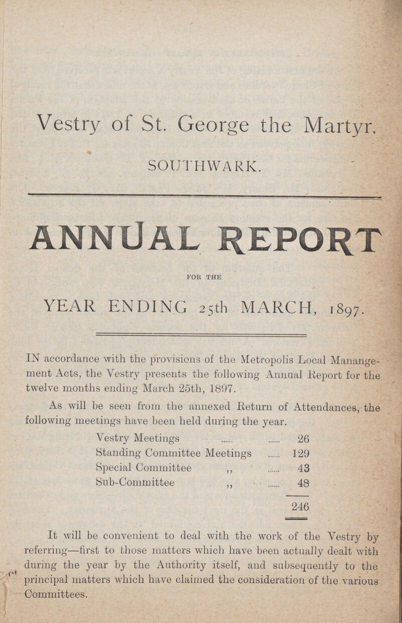 Vestry of St. George the Martyr. SOUTHWARK. ANNUAL REPORT FOR THE YEAR ENDING 25th MARCH, 1897. IN accordance with the provisions of the Metropolis Local Manange ment Acts, the Vestry presents the following Annual Report for the twelve months ending March 25th, 1897. As will be seen from the annexed Return of Attendances, the following meetings have been held during the year. Vestry Meetings 26 Standing Committee Meetings 129 Special Committee ,, 43 Sub-Committee ,, 48 246 It will be convenient to deal with the work of the Vestry by referring—first to those matters which have been actually dealt with during the year by the Authority itself, and subsequently to the principal matters which have claimed the consideration of the various Committees.