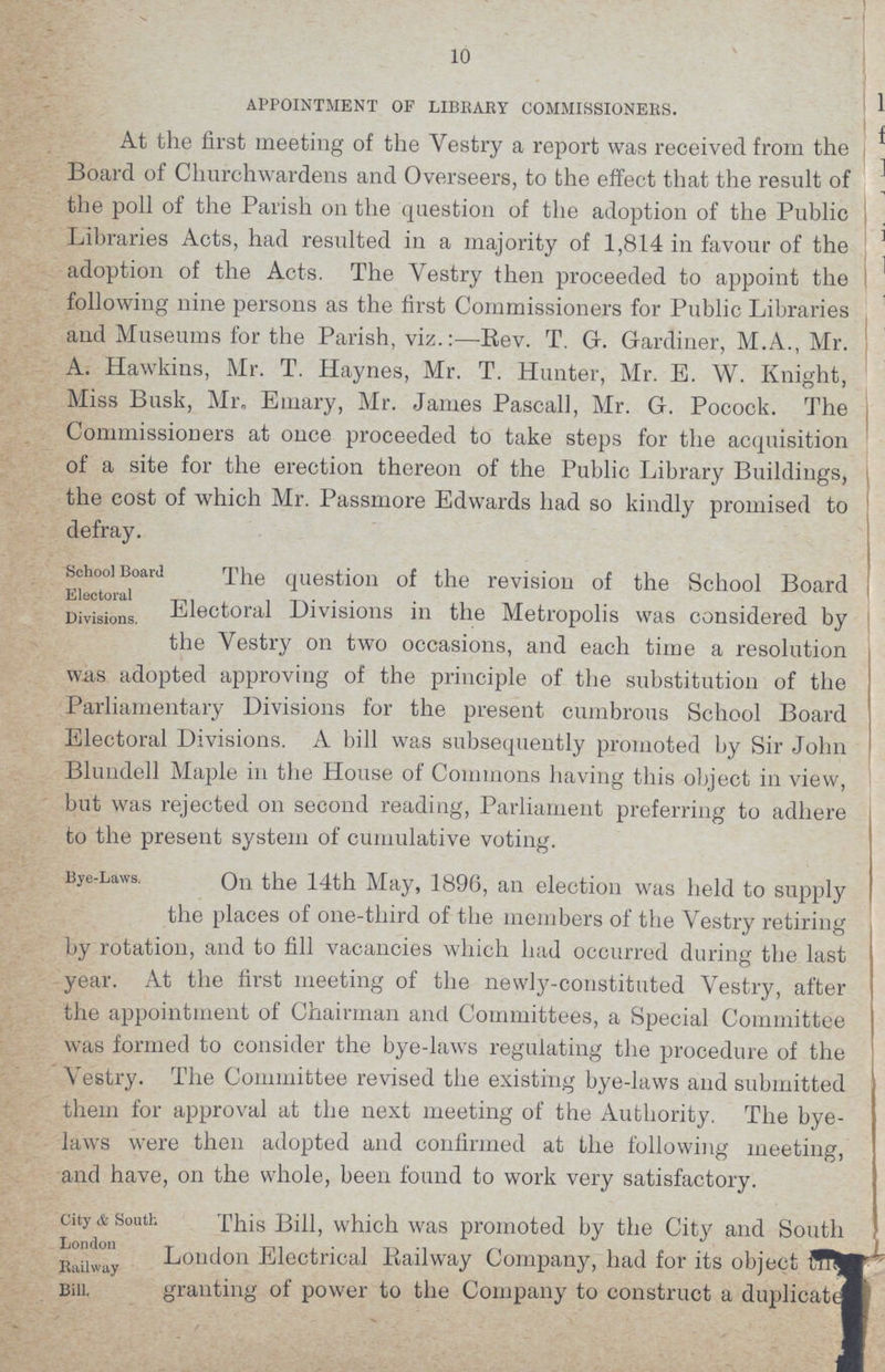 10 APPOINTMENT OF LIBRARY COMMISSIONERS. At the first meeting of the Vestry a report was received from the Board of Churchwardens and Overseers, to the effect that the result of the poll of the Parish on the question of the adoption of the Public Libraries Acts, had resulted in a majority of 1,814 in favour of the adoption of the Acts. The Yestry then proceeded to appoint the following nine persons as the first Commissioners for Public Libraries and Museums for the Parish, viz.:—Rev. T. G-. Gardiner, M.A., Mr. A. Hawkins, Mr. T. Haynes, Mr. T. Hunter, Mr. E. W. Knight, Miss Busk, Mr. Emary, Mr. James Pascall, Mr. G. Pocock. The Commissioners at once proceeded to take steps for the acquisition of a site for the erection thereon of the Public Library Buildings, the cost of which Mr. Passmore Edwards had so kindly promised to defray. School Board The question of the revision of the School Board Divisions Electoral Divisions in the Metropolis was considered by the Yestry on two occasions, and each time a resolution was adopted approving of the principle of the substitution of the Parliamentary Divisions for the present cumbrous School Board Electoral Divisions. A bill was subsequently promoted by Sir John Blundell Maple in the House of Commons having this object in view, but was rejected on second reading, Parliament preferring to adhere to the present system of cumulative voting. Bye-Laws. On the 14th May, 1896, an election was held to supply the places of one-third of the members of the Vestry retiring by rotation, and to fill vacancies which had occurred during the last year. At the first meeting of the newly-constituted Yestry, after the appointment of Chairman and Committees, a Special Committee was formed to consider the bye-laws regulating the procedure of the Vestry. The Committee revised the existing bye-laws and submitted them for approval at the next meeting of the Authority. The bye laws were then adopted and confirmed at the following meeting, and have, on the whole, been found to work very satisfactory. city & South. London Railway bill. This Bill, which was promoted by the City and South London Electrical Railway Company, had for its object granting of power to the Company to construct a duplicated