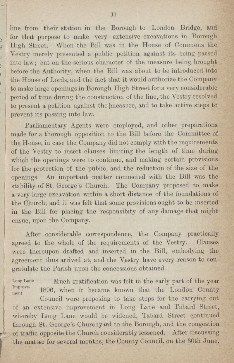 11 line from their station in the Borough to London Bridge, and for that purpose to make very extensive excavations in Borough High Street. When the Bill was in the House of Commons the Vestry merely presented a public petition against its being passed into law; but on the serious character of the measure being brought before the Authority, when the Bill was about to be introduced into the House of Lords, and the fact that it would authorize the Company to make large openings in Borough High Street for a very considerable period of time during the construction of the line, the Vestry resolved to present a petition against the [measure, and to take active steps to prevent its passing into law. Parliamentary Agents were employed, and other preparations made for a thorough opposition to the Bill before the Committee of the House, in case the Company did not comply with the requirements of the Vestry to insert clauses limiting the length of time during which the openings were to continue, and making certain provisions for the protection of the public, and the reduction of the size of the openings. An important matter connected with the Bill was the stability of St. George's Church. The Company proposed to make a very large excavation within a short distance of the foundations of the Church, and it was felt that some provisions ought to be inserted in the Bill for placing the responsibity of any damage that might ensue, upon the Company. After considerable correspondence, the Company practically agreed to the whole of the requirements of the Vestry. Clauses were thereupon drafted and inserted in the Bill, embodying the agreement thus arrived at, and the Vestry have every reason to con gratulate the Parish upon the concessions obtained. Long Lane Improvement. Much gratification was felt in the early part of the year 1896, when it became known that the London County Council were proposing to take steps for the carrying out of an extensive improvement in Long Lane and Tabard Street, whereby Long Lane would be widened, Tabard Street continued through St. George's Churchyard to the Borough, and the congestion of traffic opposite the Church considerably lessened. After discussing the matter for several months, the County Council, on the 30th June,