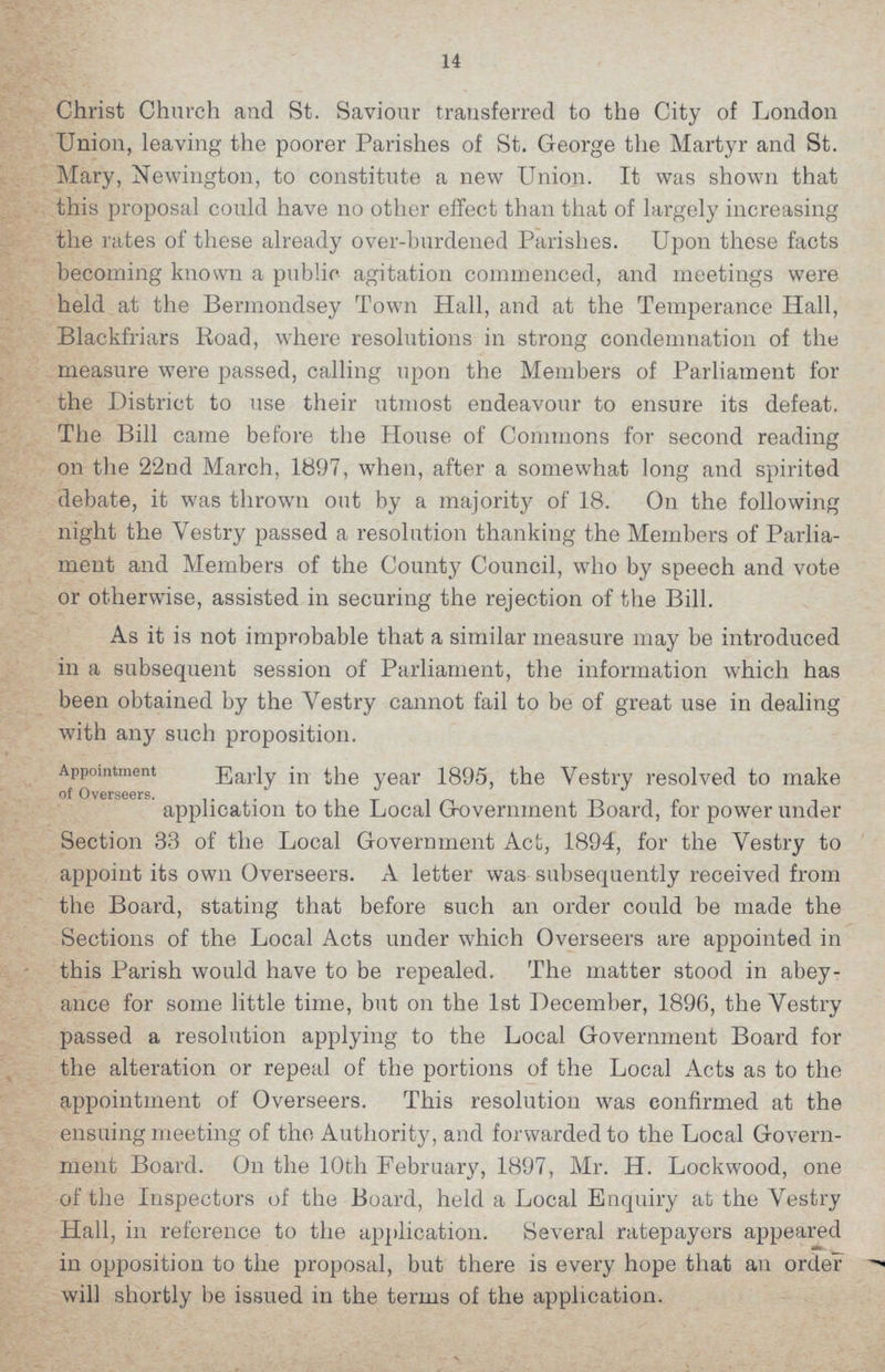 14 Christ Church and St. Saviour transferred to the City of London Union, leaving the poorer Parishes of St. George the Martyr and St. Mary, Newington, to constitute a new Union. It was shown that this proposal could have no other effect than that of largely increasing the rates of these already over-burdened Parishes. Upon these facts becoming known a public agitation commenced, and meetings were held at the Bermondsey Town Hall, and at the Temperance Hall, Blackfriars Road, where resolutions in strong condemnation of the measure were passed, calling upon the Members of Parliament for the District to use their utmost endeavour to ensure its defeat. The Bill came before the House of Commons for second reading on the 22nd March, 1897, when, after a somewhat long and spirited debate, it was thrown out by a majority of 18. On the following night the Vestry passed a resolution thanking the Members of Parlia ment and Members of the County Council, who by speech and vote or otherwise, assisted in securing the rejection of the Bill. As it is not improbable that a similar measure may be introduced in a subsequent session of Parliament, the information which has been obtained by the Vestry cannot fail to be of great use in dealing with any such proposition. Appointment of Overseers. Early in the year 1895, the Vestry resolved to make application to the Local Government Board, for power under Section 33 of the Local Government Act, 1894, for the Vestry to appoint its own Overseers. A letter was subsequently received from the Board, stating that before such an order could be made the Sections of the Local Acts under which Overseers are appointed in this Parish would have to be repealed. The matter stood in abey ance for some little time, but on the 1st December, 1896, the Vestry passed a resolution applying to the Local Government Board for the alteration or repeal of the portions of the Local Acts as to the appointment of Overseers. This resolution was confirmed at the ensuing meeting of the Authority, and forwarded to the Local Govern ment Board. On the 10th February, 1897, Mr. H. Lockwood, one of the Inspectors of the Board, held a Local Enquiry at the Vestry Hall, in reference to the application. Several ratepayers appeared in opposition to the proposal, but there is every hope that an order will shortly be issued in the terms of the application.