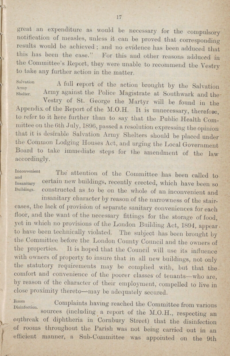 17 great an expenditure as would be necessary for the compulsory notification of measles, unless it can be proved that corresponding results would be achieved; and no evidence has been adduced that this has been the case. For this and other reasons adduced in the Committee's lieport, they were unable to recommend the Vestry to take any further action in the matter. Salvation Army Shelter. A full report of the action brought by the Salvation Army against the Police Magistrate at Southwark and the Vestry of St. George the Martyr will be found in the Appendix, of the Report of the M.O.H. It is unnecessary, therefore, to refer to it here further than to say that the Public Health Com mittee on the 6th July, 1896, passed a resolution expressing the opinion that it is desirable Salvation Army Shelters should be placed under the Common Lodging Houses Act, and urging the Local Government Board to take immediate steps for the amendment of the law accordingly. Inconvenient and Insanitary Buildings. The attention of the Committee has been called to certain new buildings, recently erected, which have been so constructed as to be on the whole of an inconvenient and insanitary character by reason of the narrowness of the stair¬ cases, the lack of provision of separate sanitary conveniences for each floor, and the want of the necessary fittings for the storage of food, yet in which no provisions of the London Building Act, 1894, appear to have been technically violated. The subject has been brought by the Committee before the London County Council and the owners of the properties. It is hoped that the Council will use its influence with owners of property to insure that in all new buildings, not only the statutory requirements may be complied with, but that the comfort and convenience of the poorer classes of tenants—who are, by reason of the character of their employment, compelled to live in close proximity thereto—may be adequately secured. Boom Disinfection. Complaints having reached the Committee from various sources (including a report of the M.O.H., respecting an outbreak of diphtheria in Cornbury Street) that the disinfection of rooms throughout the Parish was not being carried out in an efficient manner, a Sub-Committee was appointed on the 9th