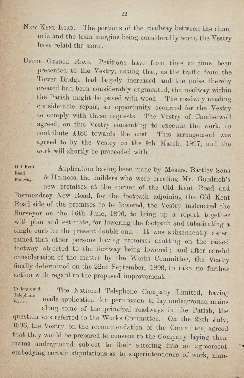 22 New Kent Road. The portions of the roadway between the chan nels and the tram margins being considerably worn, the Vestry have relaid the same. Upper Grange Road. Petitions have from time to time been presented to the Vestry, asking that, as the traffic from the Tower Bridge had largely increased and the noise thereby created had been considerably augmented, the roadway within the Parish might be paved with wood. The roadway needing considerable repair, an opportunity occurred for the Vestry to comply with these requests. The Vestry of Camberwell agreed, on this Vestry consenting to execute the work, to contribute ,£180 towards the cost. This arrangement was agreed to by the Vestry on the 9th March, 1897, and the work will shortly be proceeded with. Old Kent Road Footway. Application having been made by Messrs. Battley Sons & Holness, the builders who were erecting Mr. Goodrich's new premises at the corner of the Old Kent Road and Bermondsey New Road, for the footpath adjoining the Old Kent Road side of the premises to be lowered, the Vestry instructed the Surveyor on the 16th June, 1896, to bring up a report, together with plan and estimate, for lowering the footpath and substituting a single curb for the present double one. It was subsequently ascer tained that other persons having premises abutting on the raised footway objected to the footway being lowered; and after careful consideration of the matter by the Works Committee, the Vestry finally determined on the 22nd September, 1896, to take no further action with regard to the proposed improvement. Underground Telephone Wires. The National Telephone Company Limited, having made application for permission to lay underground mains along some of the principal roadways in the Parish, the question was referred to the Works Committee. On the 28th July, 181)6, the Vestry, on the recommendation of the Committee, agreed that they would be prepared to consent to the Company laying their mains underground subject to their entering into an agreemeut embodying certain stipulations as to superintendence of work, man¬