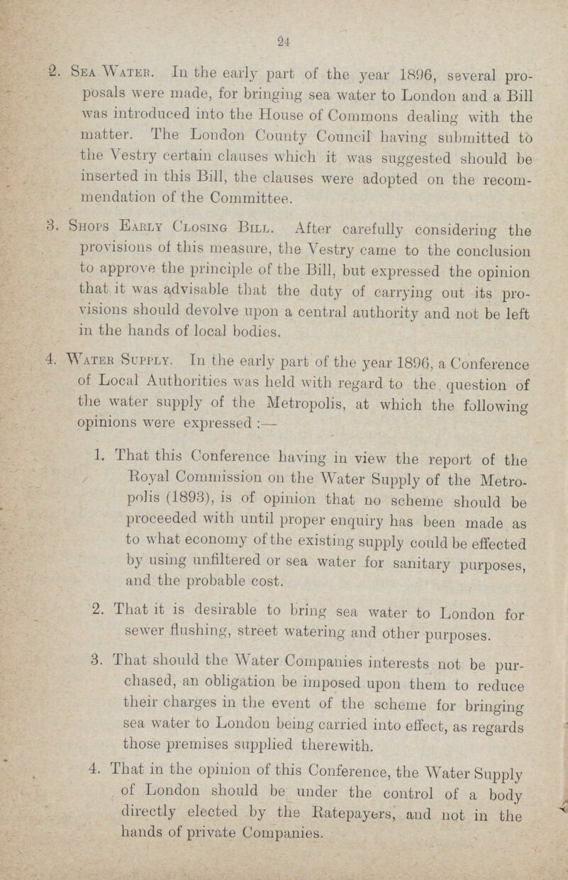 24 2. Sea Water. In the early part of the year 1896, several pro¬ posals were made, for bringing sea water to London and a Bill was introduced into the House of Commons dealing with the matter. The London County Council having submitted to the Vestry certain clauses which it was suggested should be inserted in this Bill, the clauses were adopted on the recom mendation of the Committee. 3. Shops Early Closing Bill. After carefully considering the provisions of this measure, the Vestry came to the conclusion to approve the principle of the Bill, but expressed the opinion that it was advisable that the duty of carrying out its pro visions should devolve upon a central authority and not be left in the hands of local bodies. 4. Water Supply. In the early part of the year 1896, a Conference of Local Authorities was held with regard to the question of the water supply of the Metropolis, at which the following opinions were expressed:— 1. That this Conference having in view the report of the Royal Commission on the Water Supply of the Metro polis (1893), is of opinion that no scheme should be proceeded with until proper enquiry has been made as to what economy of the existing supply could be effected by using unfiltered or sea water for sanitary purposes, and the probable cost. 2. That it is desirable to bring sea water to London for sewer flushing, street watering and other purposes. 3. That should the Water Companies interests not be pur¬ chased, an obligation be imposed upon them to reduce their charges in the event of the scheme for bringing sea water to London being carried into effect, as regards those premises supplied therewith. 4. That in the opinion of this Conference, the Water Supply of London should be under the control of a body directly elected by the Ratepayers, and not in the hands of private Companies.