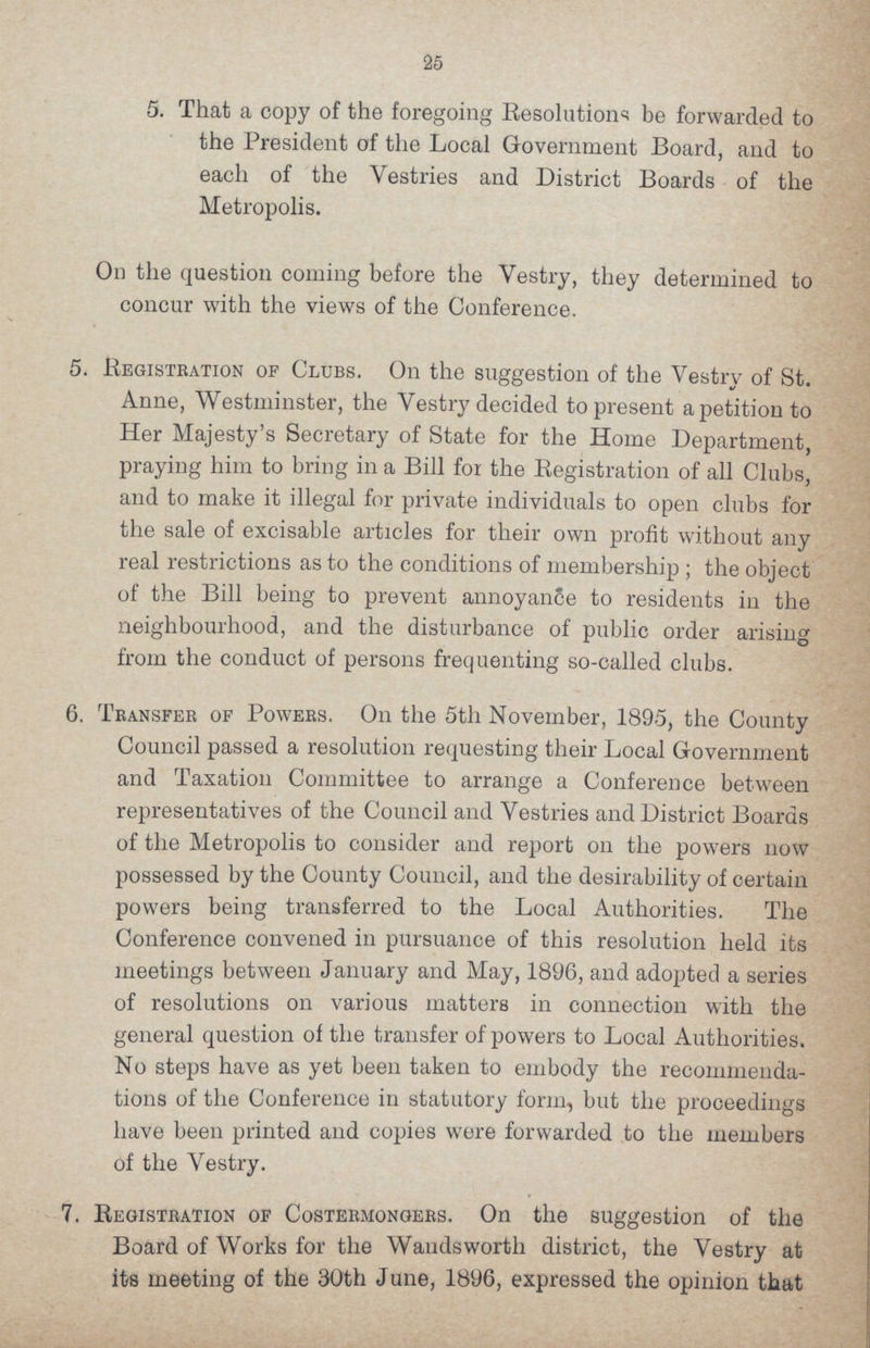 25 5. That a copy of the foregoing Besolutions be forwarded to the President of the Local Government Board, and to each of the Vestries and District Boards of the Metropolis. On the question coming before the Vestry, they determined to concur with the views of the Conference. 5. Begistration of Clubs. On the suggestion of the Vestry of St. Anne, Westminster, the Vestry decided to present a petition to Her Majesty's Secretary of State for the Home Department, praying him to bring in a Bill for the Begistration of all Clubs, and to make it illegal for private individuals to open clubs for the sale of excisable articles for their own profit without any real restrictions as to the conditions of membership; the object of the Bill being to prevent annoyance to residents in the neighbourhood, and the disturbance of public order arising from the conduct of persons frequenting so-called clubs. 6. Transfer of Powers. On the 5th November, 1895, the County Council passed a resolution requesting their Local Government and Taxation Committee to arrange a Conference between representatives of the Council and Vestries and District Boards of the Metropolis to consider and report on the powers now possessed by the County Council, and the desirability of certain powers being transferred to the Local Authorities. The Conference convened in pursuance of this resolution held its meetings between January and May, 1896, and adopted a series of resolutions on various matters in connection with the general question of the transfer of powers to Local Authorities. No steps have as yet been taken to embody the recommenda tions of the Conference in statutory form, but the proceedings have been printed and copies were forwarded to the members Of the Vestry. 7. Begistration of Costermongers. On the suggestion of the Board of Works for the Wandsworth district, the Vestry at its meeting of the 30th June, 1896, expressed the opinion that