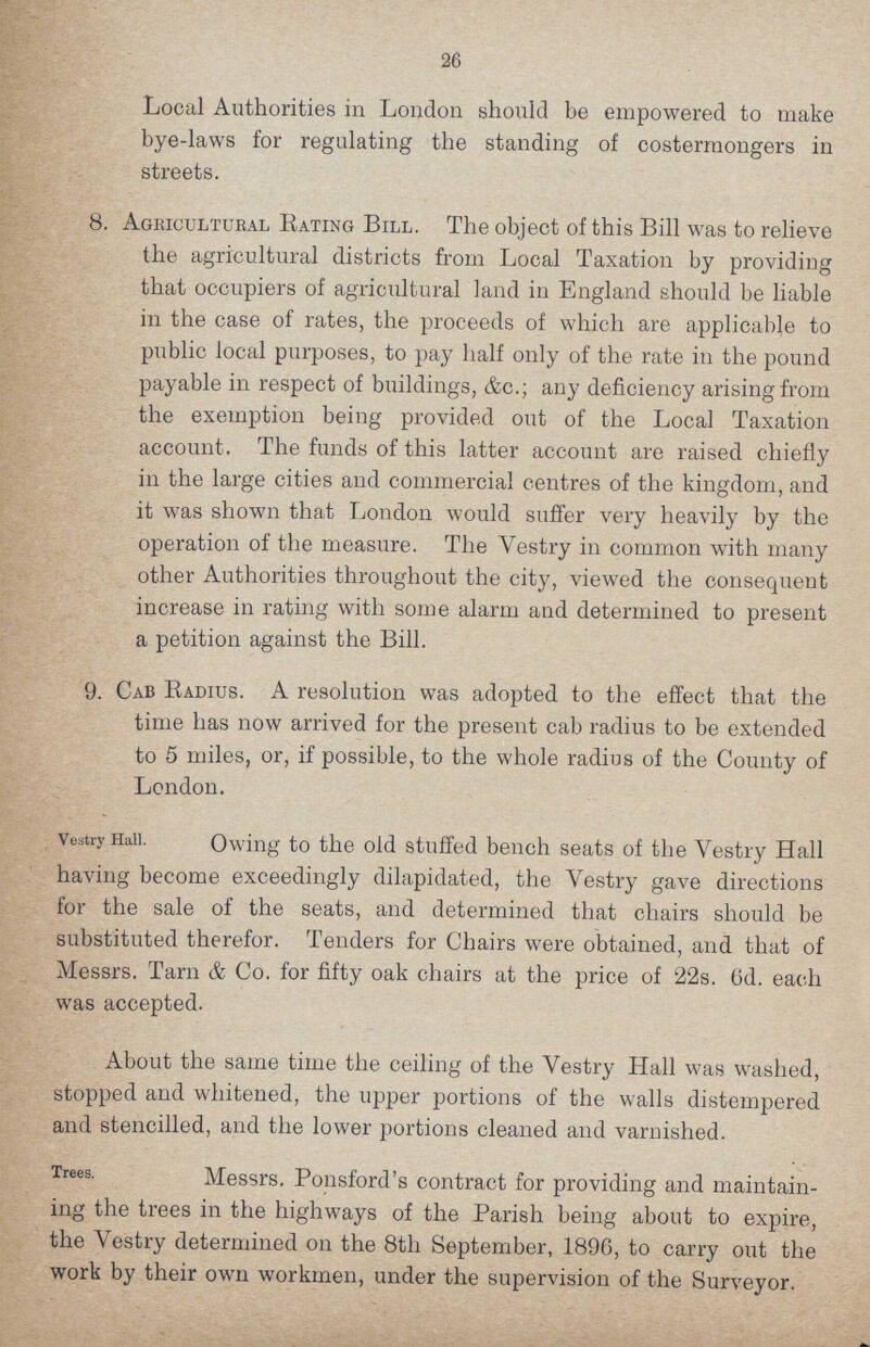 26 Local Authorities in London should be empowered to make bye-laws for regulating the standing of costermongers in streets. 8. Agricultural Rating Bill. The object of this Bill was to relieve the agricultural districts from Local Taxation by providing that occupiers of agricultural land in England should be liable in the case of rates, the proceeds of which are applicable to public local purposes, to pay half only of the rate in the pound payable in respect of buildings, &c.; any deficiency arising from the exemption being provided out of the Local Taxation account. The funds of this latter account are raised chiefly in the large cities and commercial centres of the kingdom, and it was shown that London would suffer very heavily by the operation of the measure. The Yestry in common with many other Authorities throughout the city, viewed the consequent increase in rating with some alarm and determined to present a petition against the Bill. 9. Cab Radius. A resolution was adopted to the effect that the time has now arrived for the present cab radius to be extended to 5 miles, or, if possible, to the whole radius of the County of London. Vestry Hall. Owing to the old stuffed bench seats of the Yestry Hall having become exceedingly dilapidated, the Vestry gave directions for the sale of the seats, and determined that chairs should be substituted therefor. Tenders for Chairs were obtained, and that of Messrs. Tarn & Co. for fifty oak chairs at the price of '22s. 6d. each was accepted. About the same time the ceiling of the Vestry Hall was washed, stopped and whitened, the upper portions of the walls distempered and stencilled, and the lower portions cleaned and varnished. Trees. Messrs. Ponsford's contract for providing and maintain¬ ing the trees in the highways of the Parish being about to expire, the Vestry determined on the 8th September, 1896, to carry out the work by their own workmen, under the supervision of the Surveyor.
