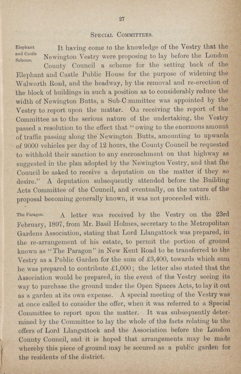27 Special Committees. Elephant and Castle Scheme. It having come to the knowledge of the Vestry that the Newington Vestry were proposing to lay before the London County Council a scheme for the setting back of the Elephant and Castle Public House for the purpose of widening the Walworth Road, and the headway, by the removal and re-erection of the block of buildings in such a position as to considerably reduce the width of Newington Butts, a Sub-Committee was appointed by the Vestry to report upon the matter. On receiving the report of the Committee as to the serious nature of the undertaking, the Vestry passed a resolution to the effect that owing to the enormous amount of traffic passing along the Newington Butts, amounting to upwards of 9000 vehicles per day of 12 hours, the County Council be requested to withhold their sanction to any encroachment on that highway as suggested in the plan adopted by the Newington Vestry, and that the Couucil be asked to receive a deputation on the matter if they so desire. A deputation subsequently attended before the Building Acts Committee of the Council, and eventually, on the nature of the proposal becoming generally known, it was not proceeded with. The Paragon. A letter was received by the Vestry on the 23rd February, 1897, from Mr. Basil Holmes, secretary to the Metropolitan Gardens Association, stating that Lord Llangattock was prepared, in the re-arrangement of his estate, to permit the portion of ground known as The Paragon in New Kent Road to be transferred to the Vestry as a Public Garden for the sum of £3,400, towards which sum he was prepared to contribute £1,000; the letter also stated that the Association would be prepared, in the event of the Vestry seeing its way to purchase the ground under the Open Spaces Acts, to lay it out as a garden at its own expense. A special meeting of the Vestry was at once called to consider the offer, when it was referred to a Special Committee to report upon the matter. It was subsequently deter mined by the Committee to lay the whole of the facts relating to the offers of Lord Llangattock and the Association before the London County Council, and it is hoped that arrangements may be made whereby this piece of ground may be secured as a public garden for the residents of the district.