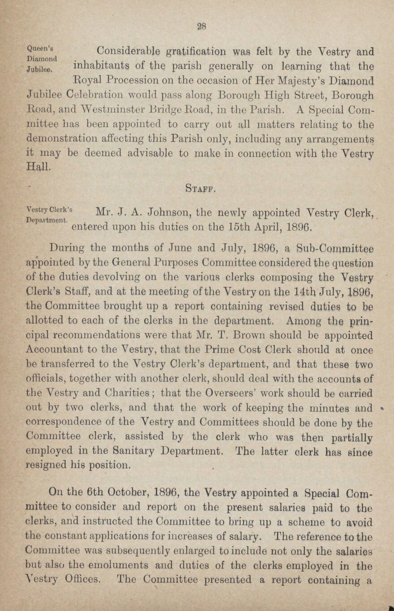 28 Queen's Diamond Jubilee. Considerable gratification was felt by the Vestry and inhabitants of the parish generally on learning that the Royal Procession on the occasion of Her Majesty's Diamond Jubilee Celebration would pass along Borough High Street, Borough Road, and Westminster Bridge Road, in the Parish. A Special Com mittee has been appointed to carry out all matters relating to the demonstration affecting this Parish only, including any arrangements it may be deemed advisable to make in connection with the Yestry Hall. Staff. Vestry Clerk's Department. Mr. J. A. Johnson, the newly appointed Yestry Clerk, entered upon his duties on the 15th April, 1896. During the months of June and July, 1896, a Sub-Committee appointed by the General Purposes Committee considered the question of the duties devolving on the various clerks composing the Yestry Clerk's Staff, and at the meeting of the Vestry on the 14th July, 1896, the Committee brought up a report containing revised duties to be allotted to each of the clerks in the department. Among the prin cipal recommendations were that Mr. T. Brown should be appointed Accountant to the Vestry, that the Prime Cost Clerk should at once be transferred to the Yestry Clerk's department, and that these two officials, together with another clerk, should deal with the accounts of the Yestry and Charities; that the Overseers' work should be oarried out by two clerks, and that the work of keeping the minutes and correspondence of the Vestry and Committees should be done by the Committee clerk, assisted by the clerk who was then partially employed in the Sanitary Department. The latter olerk has since resigned his position. On the 6th October, 1896, the Vestry appointed a Special Com mittee to consider and report on the present salaries paid to the clerks, and instructed the Committee to bring up a scheme to avoid the constant applications for increases of salary. The reference to the Committee was subsequently enlarged to include not only the salaries but also the emoluments and duties of the clerks employed in the Yestry Offices. The Committee presented a report containing a