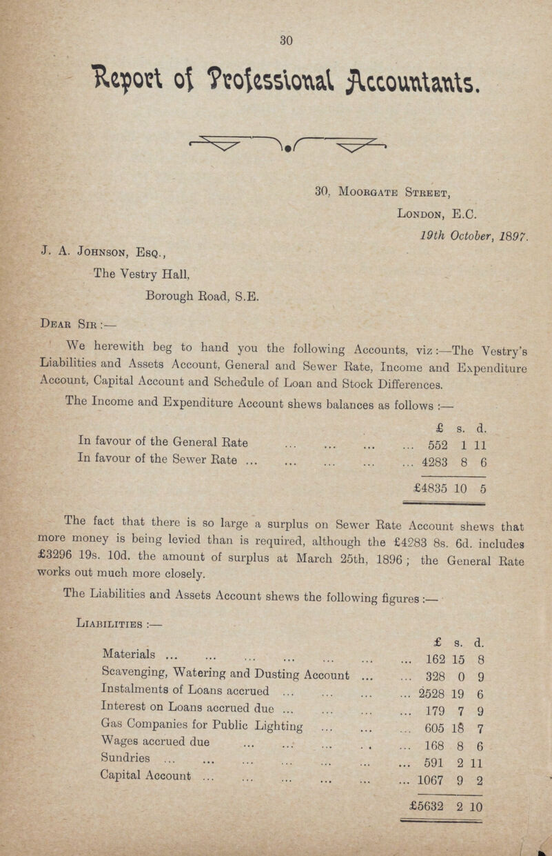 30 Report of Professional Accountants. 30, Moorgate Stbeet, London, E.C. 19th October, 1897. J. A. Johnson, Esq., The Vestry Hall, Borough Boad, S.E. Dear Sir:— We herewith beg to hand you the following Accounts, viz:—The Vestry's Liabilities and Assets Account, General and Sewer Bate, Income and Expenditure Account, Capital Account and Schedule of Loan and Stock Differences. The Income and Expenditure Account shews balances as follows £ s. d. In favour of the General Bate 552 1 11 In favour of the Sewer Bate 4283 8 6 £4835 10 5 The fact that there is so large a surplus on Sewer Bate Account shews that more money is being levied than is required, although the £4283 8s. 6d. includes £3296 19s. lOd. the amount of surplus at March 25th, 1896; the General Bate works out much more closely. The Liabilities and Assets Account shews the following figures:— Liabilities:— £ s. d. Materials 162 15 8 Scavenging, Watering and Dusting Account 328 0 9 Instalments of Loans accrued 2528 19 6 Interest on Loans accrued due 179 7 9 Gas Companies for Public Lighting 605 18 7 Wages accrued due 168 8 6 Sundries 591 2 11 Capital Account 1067 9 2 £5632 2 10