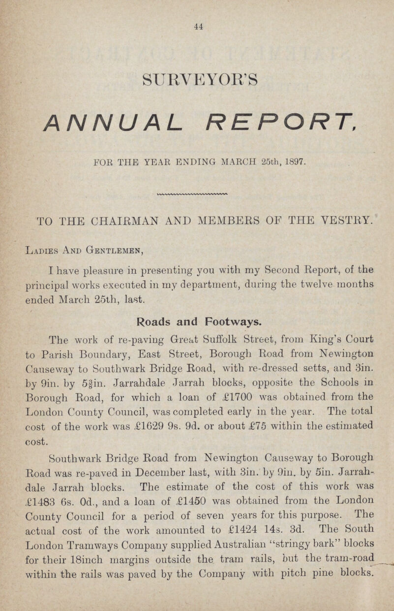 44 SURVEYOR'S ANNUAL REPORT, FOR THE YEAR ENDING MARCH 25th, 1897. TO THE CHAIRMAN AND MEMBERS OF THE VESTRY. Ladies And Gentlemen, I have pleasure in presenting you with my Second Report, of the principal works executed in my department, during the twelve months ended March 25th, last. Roads and Footways. The work of re-paving Great Suffolk Street, from King's Court to Parish Boundary, East Street, Borough Road from Newington Causeway to Southwark Bridge Road, with re-dressed setts, and 3in. by 9in. by 5⅜in. Jarrahdale Jarrah blocks, opposite the Schools in Borough Road, for which a loan of £1700 was obtained from the London County Council, was completed early in the year. The total cost of the work was £1629 9s. 9d. or about £75 within the estimated cost. Southwark Bridge Road from Newington Causeway to Borough Road was re-paved in December last, with 3in. by 9in. by 5in. Jarrah dale Jarrah blocks. The estimate of the cost of this work was £1483 6s. 0d., and a loan of £1450 was obtained from the London County Council for a period of seven years for this purpose. The actual cost of the work amounted to £1424 14s. 3d. The South London Tramways Company supplied Australian stringy bark blocks for their 18inch margins outside the tram rails, but the tram-road within the rails was paved by the Company with pitch pine blocks.