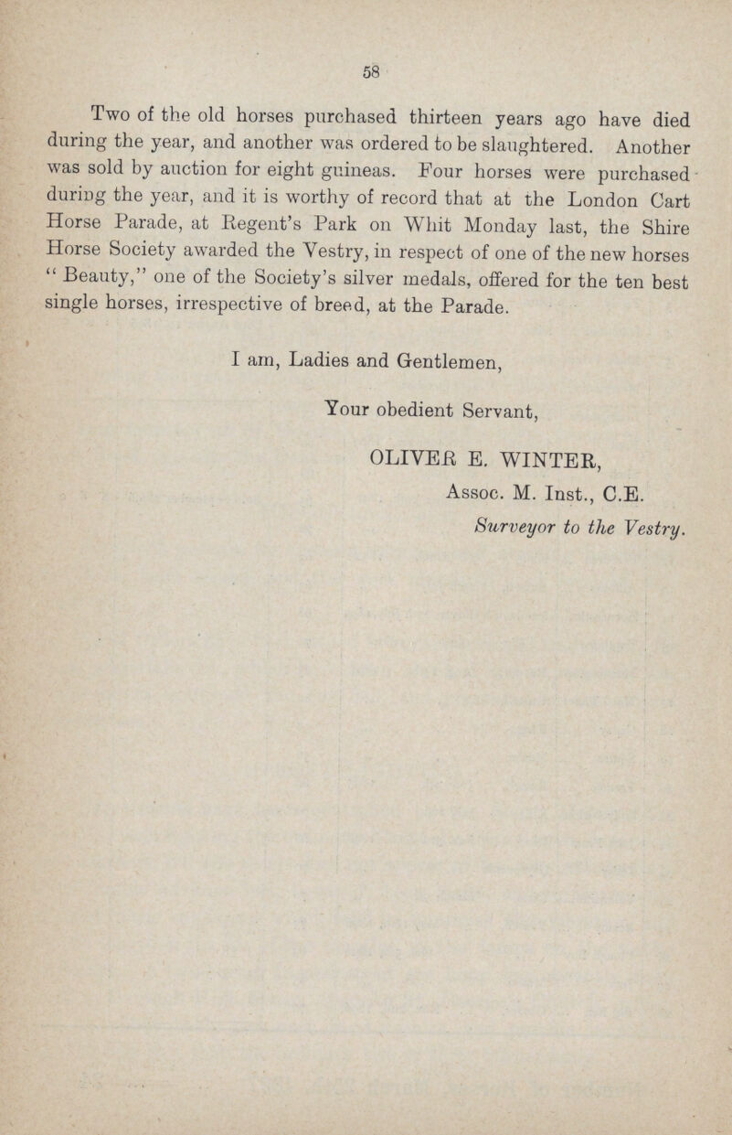 58 Two of the old horses purchased thirteen years ago have died during the year, and another was ordered to be slaughtered. Another was sold by auction for eight guineas. Four horses were purchased during the year, and it is worthy of record that at the London Cart Horse Parade, at Regent's Park 011 Whit Monday last, the Shire Horse Society awarded the Yestry, in respect of one of the new horses  Beauty, one of the Society's silver medals, offered for the ten best single horses, irrespective of breed, at the Parade. I am, Ladies and Gentlemen, Your obedient Servant, OLIVER E. WINTER, Assoc. M. Inst., C.E. Surveyor to the Vestry.