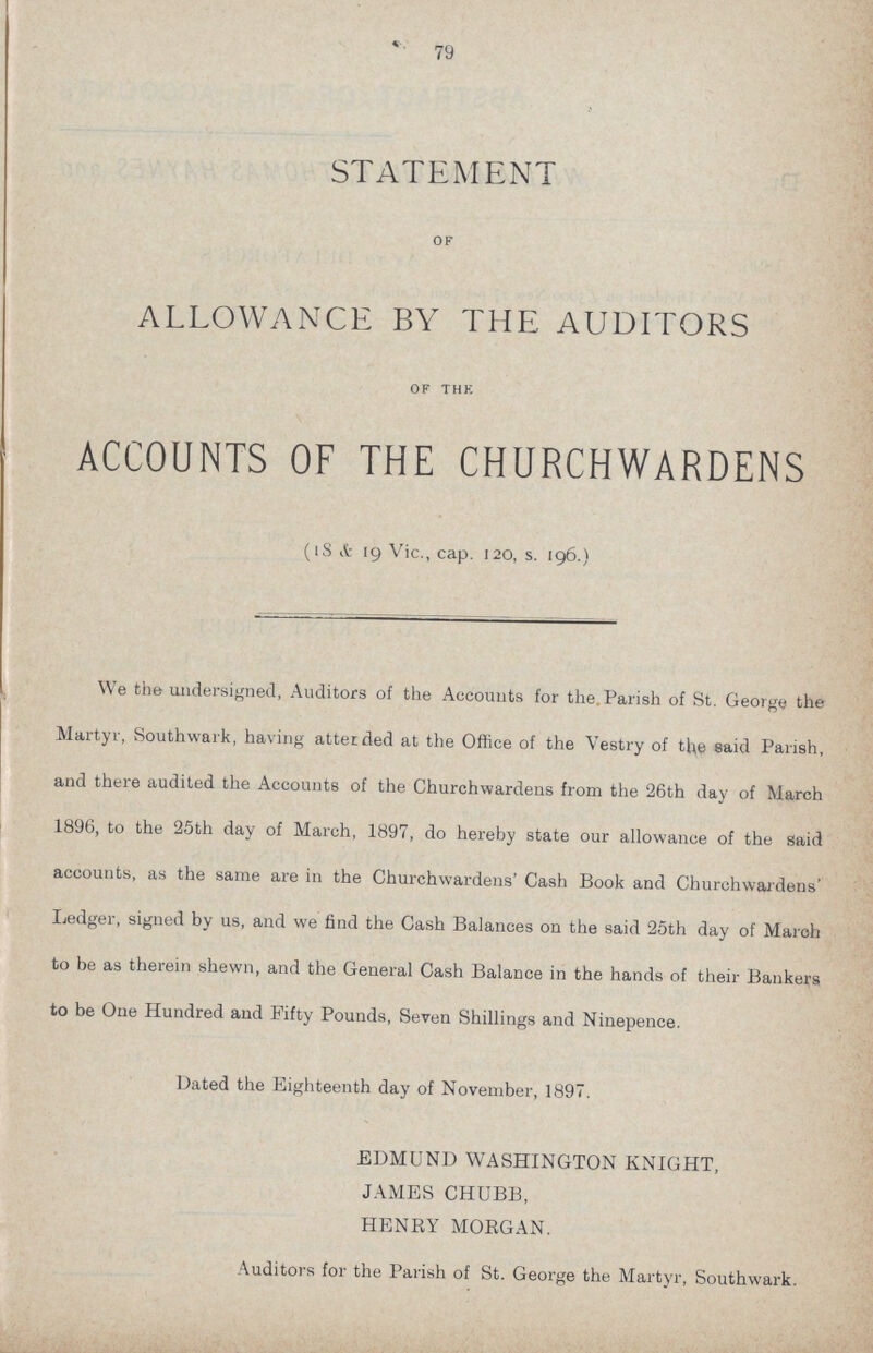 79 STATEMENT of ALLOWANCE BY THE AUDITORS of the ACCOUNTS OF THE CHURCHWARDENS (18 & 19 Vic., cap. 120, s. 196.) We the undersigned, Auditors of the Accounts for the Parish of St. George the Martyr, Southwark, having attended at the Office of the Vestry of the said Parish, and there audited the Accounts of the Churchwardens from the 26th day of March 1896, to the 25th day of March, 1897, do hereby state our allowance of the said accounts, as the same are in the Churchwardens' Cash Book and Churchwardens' Ledger, signed by us, and we find the Cash Balances on the said 25th day of March to be as therein shewn, and the General Cash Balance in the hands of their Bankers to be One Hundred and Fifty Pounds, Seven Shillings and Ninepence. Dated the Eighteenth day of November, 1897. EDMUND WASHINGTON KNIGHT, JAMES CHUBB, HENRY MORGAN. Auditors for the Parish of St. George the Martyr, Southwark.