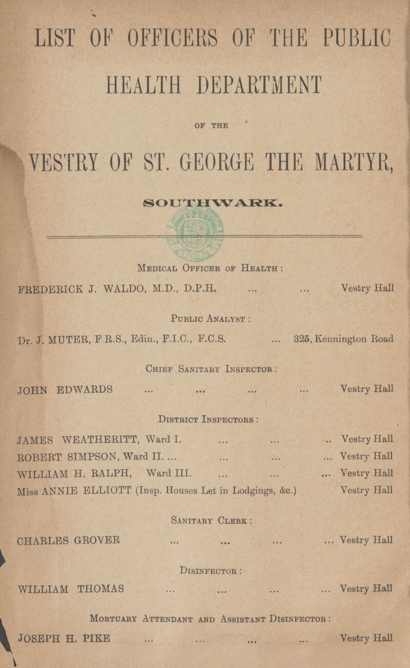 LIST OF OFFICERS OF THE PUBLIC HEALTH DEPARTMENT of the VESTRY OF ST. GEORGE THE MARTYR, SOUTHWARK. Medical Officer of Health: FREDERICK J. WALDO, M.D., D.P.H. Vestry Hall Public Analyst: Dr. J. MUTER, F R.S., Edin., F.I.C., F.C.S. 325, Kennington Road Chief Sanitary Inspector: JOHN EDWARDS Vestry Hall District Inspectors: JAMES WEATHERITT, Ward I. Vestry Hall ROBERT SIMPSON, Ward II. Vestry Hall WILLIAM H. RALPH, Ward III. Vestry Hall Miss ANNIE ELLIOTT (Insp. Houses Let in Lodgings, &c.) Vestry Hall Sanitary Clerk: CHARLES GROVER Vestry Hall Disinfector: WILLIAM THOMAS Vestry Hall Mortuary Attendant and Assistant Disinfector: JOSEPH H. PIKE Vestry Hall