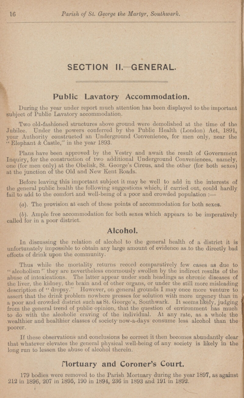 16 Parish of St. George the Martyr, Southwark. SECTION II— GENERAL. Public Lavatory Accommodation. During the year under report much attention has been displayed to the important subject of Public Lavatory accommodation. Two old-fashioned structures above ground were demolished at the time of the Jubilee. Under the powers conferred by the Public Health (London) Act, 1891, your Authority constructed an Underground Convenience, for men only, near the  Elephant & Castle, in the year 1893. Plans have been approved by the Vestry and await the result of Government Inquiry, for the construction of two additional Underground Conveniences, namely, one (for men only) at the Obelisk, St. George's Circus, and the other (for both sexes) at the junction of the Old and New Kent Eoads. Before leaving this important subject it may be well to add in the interests of the general public health the following suggestions which, if carried out, could hardly fail to add to the comfort and well-being of a poor and crowded population:— (a). The provision at each of these points of accommodation for both sexes. (b). Ample free accommodation for both sexes which appears to be imperatively called for in a poor district. Alcohol. In discussing the relation of alcohol to the general health of a district it is unfortunately impossible to obtain any large amount of evidence as to the directly bad effects of drink upon the community. Thus while the mortality returns record comparatively few cases as due to alcoholism'' they are nevertheless enormously swollen by the indirect results of the abuse of intoxications. The latter appear under such headings as chronic diseases of the liver, the kidney, the brain and of other organs, or under the still more misleading description of dropsy. However, on general grounds I may once more venture to assert that the drink problem nowhere presses for solution with more urgency than in a poor and crowded district such as St. George's, Southwark. It seems likely, judging from the general trend of public opinion, that the question of environment has much to do with the alcoholic craving of the individual. At any rate, as a whole the wealthier and healthier classes of society now-a-days consume less alcohol than the poorer. If these observations and conclusions be correct it then becomes abundantly clear that whatever elevates the general physical well-being of any society is likely in the long run to lessen the abuse of alcohol therein. Mortuary and Coroner's Court. 179 bodies were removed to the Parish Mortuary during the year 1897, as against 212 in 1896, 207 in 1895, 190 in 1894, 236 in 1893 and 191 in 1892.
