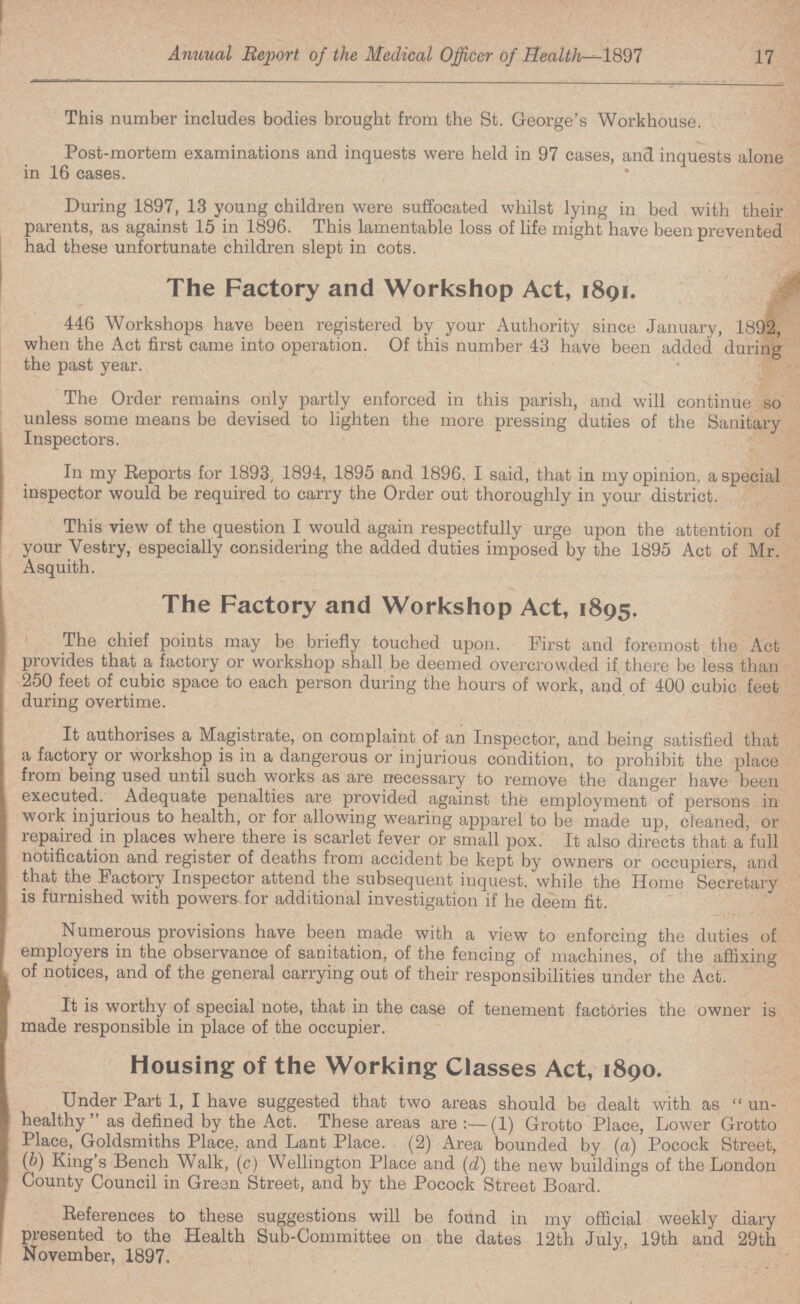 17 Annual Report of the Medical Officer of Health-1897 This number includes bodies brought from the St. George's Workhouse. Post-mortem examinations and inquests were held in 97 cases, and inquests alone in 16 cases. During 1897, 13 young children were suffocated whilst lying iu bed with their parents, as against 15 in 1896. This lamentable loss of life might have been prevented had these unfortunate children slept in cots. The Factory and Workshop Act, 1891. 446 Workshops have been registered by your Authority since January, 1892, when the Act first came into operation. Of this number 43 have been added during the past year. The Order remains only partly enforced in this parish, and will continue so unless some means be devised to lighten the more pressing duties of the Sanitary Inspectors. In my Reports for 1893, 1894, 1895 and 1896. I said, that in my opinion, a special inspector would be required to carry the Order out thoroughly in your district. This view of the question I would again respectfully urge upon the attention of your Vestry, especially considering the added duties imposed by the 1895 Act of Mr. Asquith. The Factory and Workshop Act, 1895. The chief points may be briefly touched upon. First and foremost the Act provides that a factory or workshop shall be deemed overcrowded if there be less than 250 feet of cubic space to each person during the hours of work, and of 400 cubic feet during overtime. It authorises a Magistrate, on complaint of an Inspector, and being satisfied that a factory or workshop is in a dangerous or injurious condition, to prohibit the place from being used until such works as are necessary to remove the danger have been executed. Adequate penalties are provided against the employment of persons in work injurious to health, or for allowing wearing apparel to be made up, cleaned, or repaired in places where there is scarlet fever or small pox. It also directs that a full notification and register of deaths from accident be kept by owners or occupiers, and that the Factory Inspector attend the subsequent inquest, while the Home Secretary is furnished with powers for additional investigation if he deem fit. Numerous provisions have been made with a view to enforcing the duties of employers in the observance of sanitation, of the fencing of machines, of the affixing of notices, and of the general carrying out of their responsibilities under the Act. It is worthy of special note, that in the case of tenement factories the owner is made responsible in place of the occupier. Housing of the Working Classes Act, 1890. Under Part 1, I have suggested that two areas should be dealt with as un healthy as defined by the Act. These areas are:—(1) Grotto Place, Lower Grotto Place, Goldsmiths Place, and Lant Place. (2) Area bounded by (a) Pocock Street, (b) King's Bench Walk, (c) Wellington Place and (d) the new buildings of the London County Council in Greon Street, and by the Pocock Street Board. References to these suggestions will be found in my official weekly diary presented to the Health Sub-Committee on the dates 12th July, 19th and 29th November, 1897.