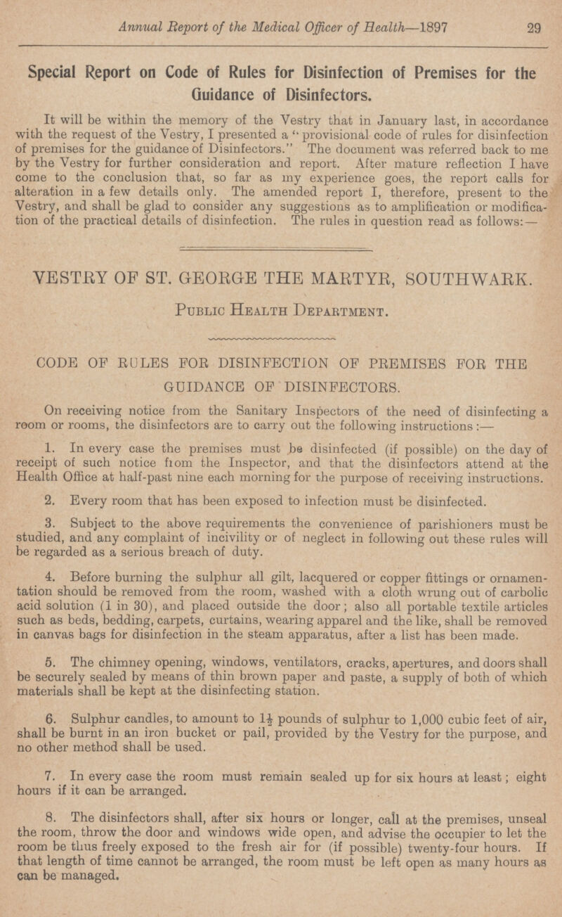 Annual Report of the Medical Officer of Health—1897 29 Special Report on Code of Rules for Disinfection of Premises for the Guidance of Disinfectors. It will be within the memory of the Vestry that in January last, in accordance with the request of the Vestry, I presented a provisional code of rules for disinfection of premises for the guidance of Disinfectors. The document was referred back to me by the Vestry for further consideration and report. After mature reflection I have come to the conclusion that, so far as my experience goes, the report calls for alteration in a few details only. The amended report I, therefore, present to the Vestry, and shall be glad to consider any suggestions as to amplification or modifica tion of the practical details of disinfection. The rules in question read as follows: — VESTRY OF ST. GEORGE THE MARTYR, SOUTHWARIv. Public Health Department. CODE OF RULES FOR DISINFECTION OF PREMISES FOR THE GUIDANCE OF DISINFECTORS. On receiving notice from the Sanitary Inspectors of the need of disinfecting a room or rooms, the disinfectors are to carry out the following instructions:— 1. In every case the premises must be disinfected (if possible) on the day of receipt of such notice from the Inspector, and that the disinfectors attend at the Health Office at half-past nine each morning for the purpose of receiving instructions. 2. Every room that has been exposed to infection must be disinfected. 3. Subject to the above requirements the convenience of parishioners must be studied, and any complaint of incivility or of neglect in following out these rules will be regarded as a serious breach of duty. 4. Before burning the sulphur all gilt, lacquered or copper fittings or ornamen tation should be removed from the room, washed with a cloth wrung out of carbolic acid solution (1 in 30), and placed outside the door; also all portable textile articles such as beds, bedding, carpets, curtains, wearing apparel and the like, shall be removed in canvas bags for disinfection in the steam apparatus, after a list has been made. 5. The chimney opening, windows, ventilators, cracks, apertures, and doors shall be securely sealed by means of thin brown paper and paste, a supply of both of which materials shall be kept at the disinfecting station. 6. Sulphur candles, to amount to pounds of sulphur to 1,000 cubic feet of air, shall be burnt in an iron bucket or pail, provided by the Vestry for the purpose, and no other method shall be used. 7. In every case the room must remain sealed up for six hours at least; eight hours if it can be arranged. 8. The disinfectors shall, after six hours or longer, call at the premises, unseal the room, throw the door and windows wide open, and advise the occupier to let the room be thus freely exposed to the fresh air for (if possible) twenty-four hours. If that length of time cannot be arranged, the room must be left open as many hours as can be managed.