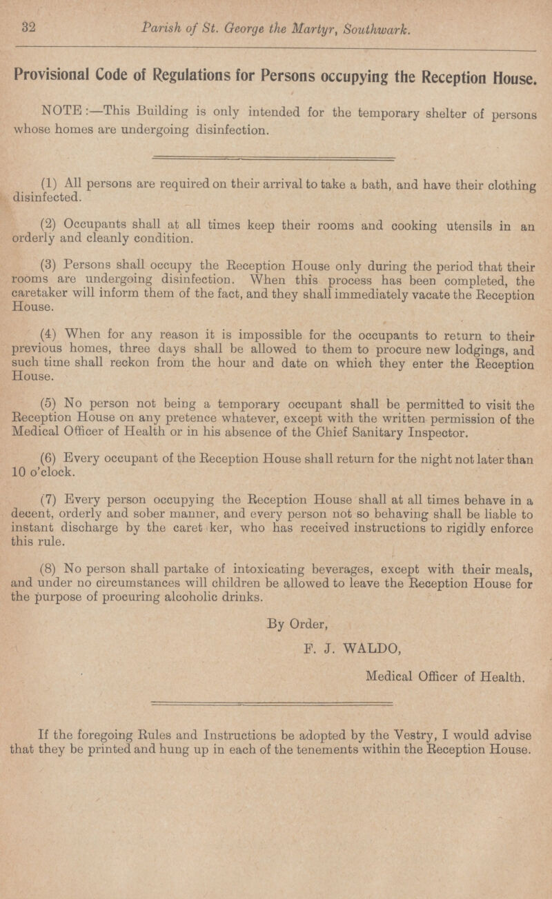 32 Parish of St. George the Martyr, Southwark. Provisional Code of Regulations for Persons occupying the Reception House. NOTE:—This Building is only intended for the temporary shelter of persons whose homes are undergoing disinfection. (1) All persons are required on their arrival to take a bath, and have their clothing disinfected. (2) Occupants shall at all times keep their rooms and cooking utensils in an orderly and cleanly condition. (3) Persons shall occupy the Reception House only during the period that their rooms are undergoing disinfection. When this process has been completed, the caretaker will inform them of the fact, and they shall immediately vacate the Reception House. (4) When for any reason it is impossible for the occupants to return to their previous homes, three days shall be allowed to them to procure new lodgings, and such time shall reckon from the hour and date on which they enter the Reception House. (5) No person not being a temporary occupant shall be permitted to visit the Reception House on any pretence whatever, except with the written permission of the Medical Officer of Health or in his absence of the Chief Sanitary Inspector. (6) Every occupant of the Reception House shall return for the night not later than 10 o'clock. (7) Every person occupying the Reception House shall at all times behave in a decent, orderly and sober maimer, and every person not so behaving shall be liable to instant discharge by the caret ker, who has received instructions to rigidly enforce this rule. (8) No person shall partake of intoxicating beverages, except with their meals, and under no circumstances will children be allowed to leave the Reception House for the purpose of procuring alcoholic drinks. By Order, F. J. WALDO, Medical Officer of Health. If the foregoing Rules and Instructions be adopted by the Vestry, I would advise that they be printed and hung up in each of the tenements within the Reception House.