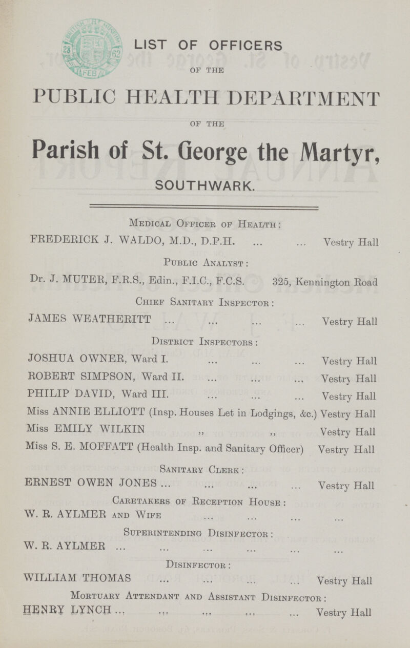 LIST OF OFFICERS of the PUBLIC HEALTH DEPARTMENT of the Parish of St. George the Martyr, SOUTHWARK. Medical Officee of Health : FREDERICK J. WALDO, M.D., D.P.H. Vestry Hall Public Analyst : Dr. J. MUTER, F.R.S., Edin., F.I.C., F.C.S. 325, Kennington Road Chief Sanitary Inspector : JAMES WEATHERITT Vestry Hall District Inspectors : JOSHUA OWNER, Ward I. Vestry Hall ROBERT SIMPSON, Ward II. Vestry Hall PHILIP DAVID, Ward III. Vestry Hall Miss ANNIE ELLIOTT (Insp. Houses Let in Lodgings, &c.) Vestry Hall Miss EMILY WILKIN „ „ Vestry Hall Miss S. E. MOFFATT (Health Insp. and Sanitary Officer) Vestry Hall Sanitary Clerk : ERNEST OWEN JONES Vestry Hall Caretakers of Reception House : W. R. AYLMER and Wife Superintending Disinfector : W. R. AYLMER Disinfector : WILLIAM THOMAS Vestry Hall Mortuary Attendant and Assistant Disinfector : HENRY LYNCH Vestry Hall