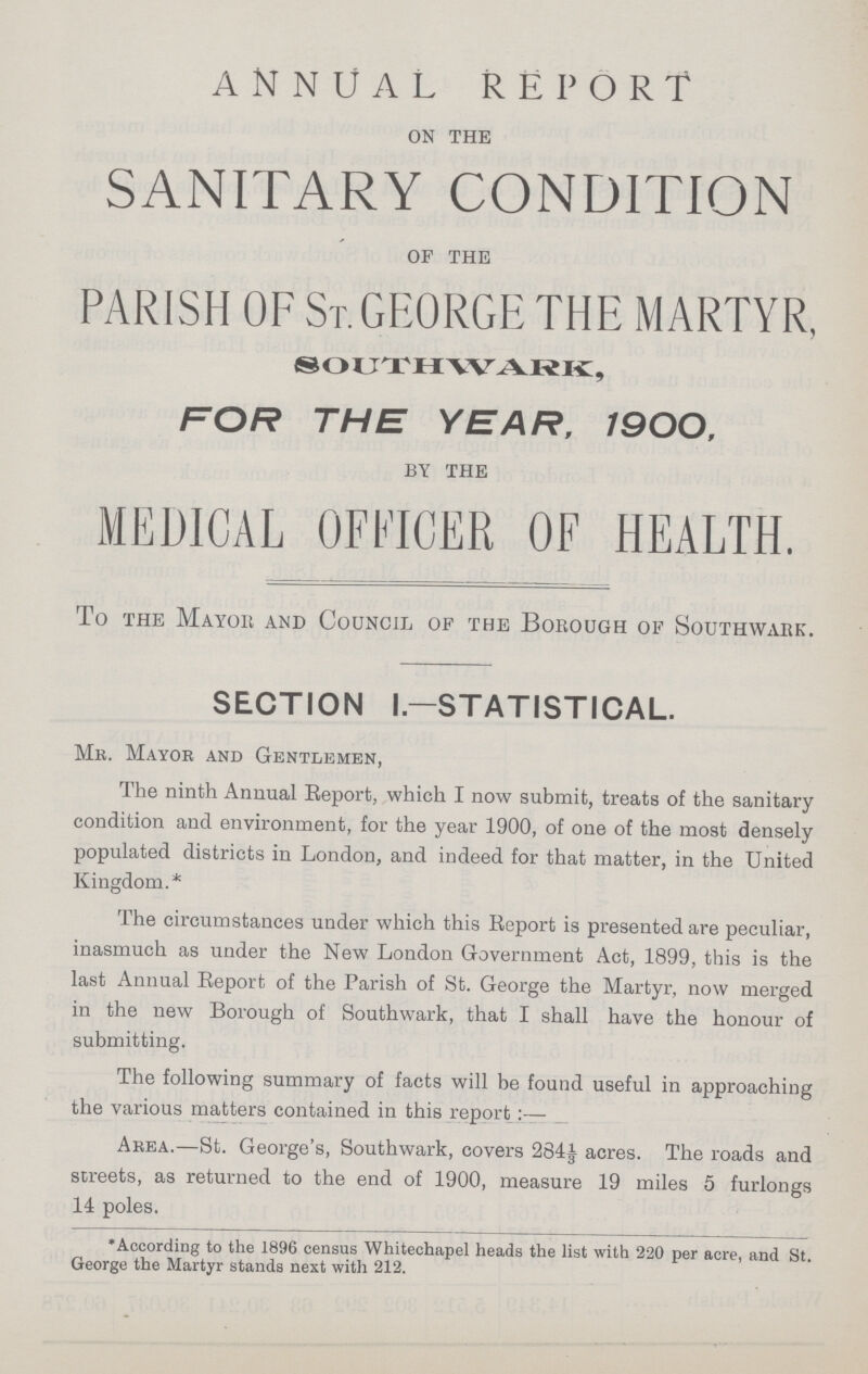 ANNUAL REPORT ON THE SANITARY CONDITION OF THE PARISH OF ST. GEORGE THE MARTYR, SOUTHWARK, FOR THE YEAR, 1900, BY THE MEDICAL OFFICER OF HEALTH. To the Mayor and Council of the Borough of Southwark. SECTION I— STATISTICAL. Mr. Mayor and Gentlemen, The ninth Annual Report, which I now submit, treats of the sanitary condition and environment, for the year 1900, of one of the most densely populated districts in London, and indeed for that matter, in the United Kingdom.* The circumstances under which this Report is presented are peculiar, inasmuch as under the New London Government Act, 1899, this is the last Annual Report of the Parish of St. George the Martyr, now merged in the new Borough of Southwark, that I shall have the honour of submitting. The following summary of facts will be found useful in approaching the various matters contained in this report Area.—St. George's, Southwark, covers 2841 acres. The roads and streets, as returned to the end of 1900, measure 19 miles 5 furlongs 14 poles. •According to the 1896 census Whitechapel heads the list with 220 per acre, and St. George the Martyr stands next with 212.