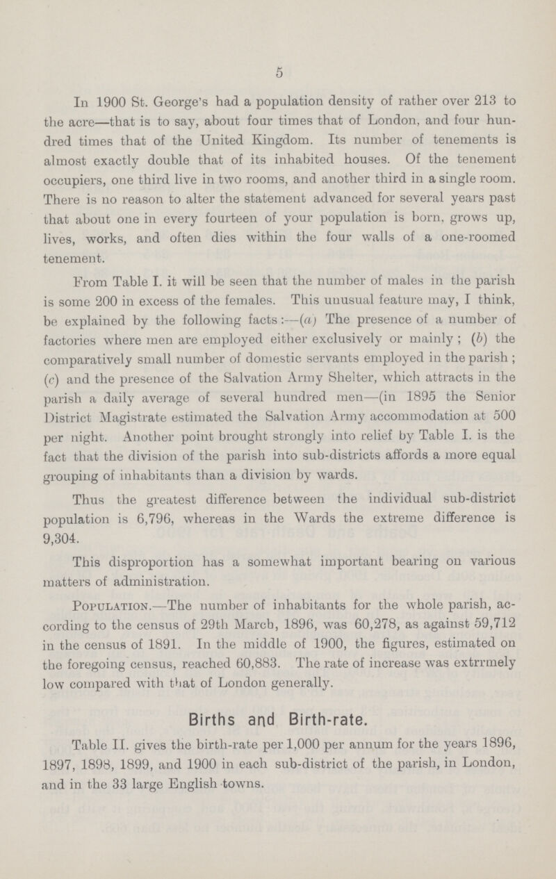 5 In 1900 St. George's had a population density of rather over 213 to the acre—that is to say, about four times that of London, and four hun dred times that of the United Kingdom. Its number of tenements is almost exactly double that of its inhabited houses. Of the tenement occupiers, one third live in two rooms, and another third in a single room. There is no reason to alter the statement advanced for several years past that about one in every fourteen of your population is born, grows up, lives, works, and often dies within the four walls of a one-roomed tenement. From Table I. it will be seen that the number of males in the parish is some 200 in excess of the females. This uuusual feature may, I think, be explained by the following facts:—(a) The presence of a number of factories where men are employed either exclusively or mainly ; (b) the comparatively small number of domestic servants employed in the parish ; (c) and the presence of the Salvation Army Shelter, which attracts in the parish a daily average of several hundred men—(in 1895 the Senior District Magistrate estimated the Salvation Army accommodation at 500 per night. Another point brought strongly into relief by Table I. is the fact that the division of the parish into sub-districts affords a more equal grouping of inhabitants than a division by wards. Thus the greatest difference between the individual sub-district population is 6,796, whereas in the Wards the extreme difference is 9,304. This disproportion has a somewhat important bearing on various matters of administration. Population.—The number of inhabitants for the whole parish, ac cording to the census of 29th March, 1896, was 60,278, as against 59,712 in the census of 1891. In the middle of 1900, the figures, estimated on the foregoing census, reached 60,883. The rate of increase was extrrmely low compared with that of London generally. Births and Birth-rate. Table II. gives the birth-rate per 1,000 per annum for the years 1896, 1897, 1898, 1899, and 1900 in each sub-district of the parish, in London, and in the 33 large English towns.