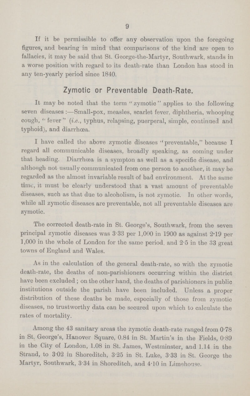 9 If it be permissible to offer any observation upon the foregoing figures, and bearing in mind that comparisons of the kind are open to fallacies, it may be said that St. George-the-Martyr, Southwark, stands in a worse position with regard to its death-rate than London has stood in any ten-yearly period since 1840. Zymotic or Preventable Death-Rate. It may be noted that the term zymotic applies to the following seven diseases :—Small-pox, measles, scarlet fever, diphtheria, whooping cough,  fever (i.e., typhus, relapsing, puerperal, simple, continued and typhoid), and diarrhoea. I have called the above zymotic diseases ''preventable, because I regard all communicable diseases, broadly speaking, as coming under that heading. Diarrhoea is a sympton as well as a specific disease, and although not usually communicated from one person to another, it may be regarded as the almost invariable result of bad environment. At the same time, it must be clearly understood that a vast amount of preventable diseases, such as that due to alcoholism, is not zymotic. In other words, while all zymotic diseases are preventable, not all preventable diseases are zymotic. The corrected death-rate in St. George's, Southwark, from the seven principal zymotic diseases was 3 33 per 1,000 in 1900 as against 2.19 per 1,000 in the whole of London for the same period, and 2.5 in the 33 great towns of England and Wales. As in the calculation of the general death-rate, so with the zymotic death-rate, the deaths of non-parishioners occurring within the district have been excluded ; on the other hand, the deaths of parishioners in public institutions outside the parish have been included. Unless a proper distribution of these deaths be made, especially of those from zymotic diseases, no trustworthy data can be secured upon which to calculate the rates of mortality. Among the 43 sanitary areas the zymotic death-rate ranged from 0.78 in St. George's, Hanover Square, 0.84 in St. Martin's in the Fields, 0.89 in the City of London, 1.08 in St. James, Westminster, and 1.14 in the Strand, to 3.02 in Shoreditch, 3.25 in St. Luke, 3.33 in St. George the Martyr, Southwark, 3.34 in Shoreditch, and 4.10 in Limehouse.