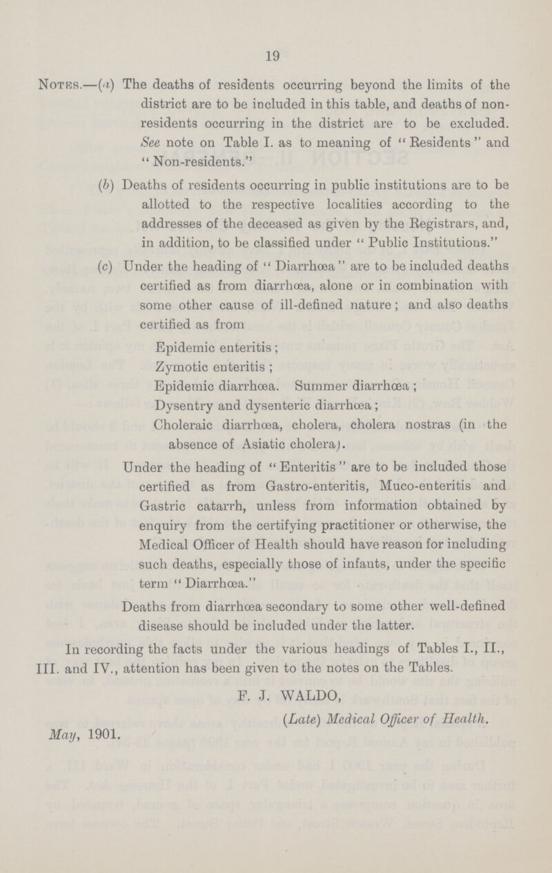 19 Notes.—(a) The deaths of residents occurring beyond the limits of the district are to be included in this table, and deaths of non residents occurring in the district are to be excluded. See note on Table I. as to meaning of Residents and Non-residents.'' (b) Deaths of residents occurring in public institutions are to be allotted to the respective localities according to the addresses of the deceased as given by the Registrars, and, in addition, to be classified under Public Institutions. (c) Under the heading of Diarrhoea are to be included deaths certified as from diarrhoea, alone or in combination with some other cause of ill-defined nature; and also deaths certified as from Epidemic enteritis; Zymotic enteritis ; Epidemic diarrhoea. Summer diarrhoea ; Dysentry and dysenteric diarrhoea ; Choleraic diarrhoea, cholera, cholera nostras (in the absence of Asiatic cholera). Under the heading of Enteritis are to be included those certified as from Gastro-enteritis, Muco-enteritis and Gastric catarrh, unless from information obtained by enquiry from the certifying practitioner or otherwise, the Medical Officer of Health should have reason for including such deaths, especially those of infants, under the specific term Diarrhoea. Deaths from diarrhoea secondary to some other well-defined disease should be included under the latter. In recording the facts under the various headings of Tables I., II., III. and IV., attention has been given to the notes on the Tables. P. J. WALDO, [Late) Medical Officer of Health. May, 1901.