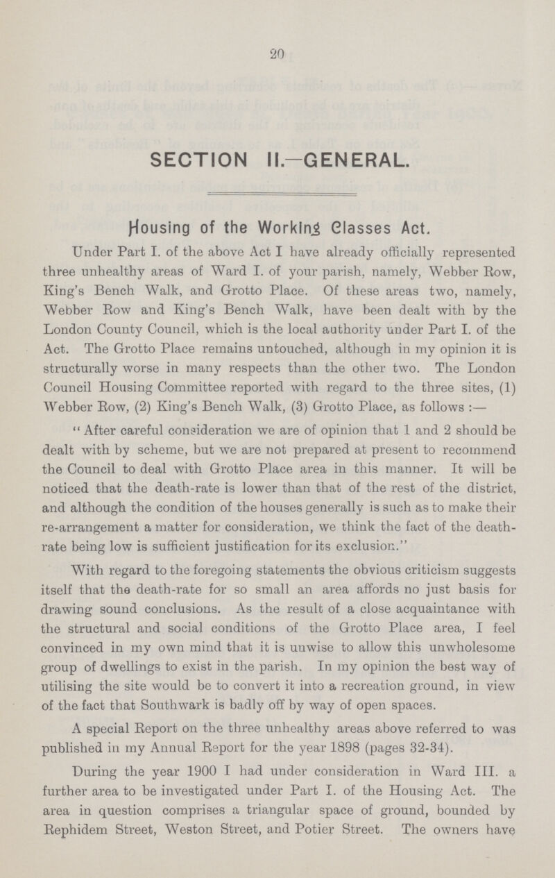 20 SECTION II.—GENERAL. Housing of the Working Glasses Act. Under Part I. of the above Act I have already officially represented three unhealthy areas of Ward I. of your parish, namely, Webber Row, King's Bench Walk, and Grotto Place. Of these areas two, namely, Webber Eow and King's Bench Walk, have been dealt with by the London County Council, which is the local authority under Part I. of the Act. The Grotto Place remains untouched, although in my opinion it is structurally worse in many respects than the other two. The London Council Housing Committee reported with regard to the three sites, (1) Webber Eow, (2) King's Bench Walk, (3) Grotto Place, as follows :—  After careful consideration we are of opinion that 1 and 2 should be dealt with by scheme, but we are not prepared at present to recommend the Council to deal with Grotto Place area in this manner. It will be noticed that the death-rate is lower than that of the rest of the district, and although the condition of the houses generally is such as to make their re-arrangement a matter for consideration, we think the fact of the death rate being low is sufficient justification for its exclusion. With regard to the foregoing statements the obvious criticism suggests itself that the death-rate for so small an area affords no just basis for drawing sound conclusions. As the result of a close acquaintance with the structural and social conditions of the Grotto Place area, I feel convinced in my own mind that it is unwise to allow this unwholesome group of dwellings to exist in the parish. In my opinion the best way of utilising the site would be to convert it into a recreation ground, in view of the fact that Southwark is badly off by way of open spaces. A special Report on the three unhealthy areas above referred to was published in my Annual Report for the year 1898 (pages 32-34). During the year 1900 I had under consideration in Ward III. a further area to be investigated under Part I. of the Housing Act. The area in question comprises a triangular space of ground, bounded by Rephidem Street, Weston Street, and Potier Street. The owners have