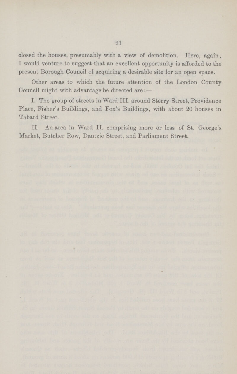 21 closed the houses, presumably with a view of demolition. Here, again, I would venture to suggest that an excellent opportunity is afforded to the present Borough Council of acquiring a desirable site for an open space. Other areas to which the future attention of the London County Council might with advantage be directed are :— I. The group of streets in Ward III. around Sterry Street, Providence Place, Fisher's Buildings, and Fox's Buildings, with about 20 houses in Tabard Street. II. An area in Ward II. comprising more or less of St. George's Market, Butcher Row, Dantzic Street, and Parliament Street.