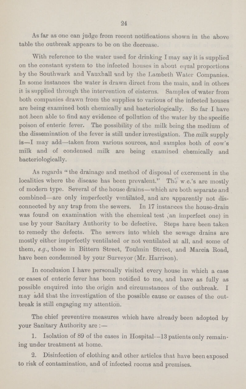 24 As far as one can judge from recent notifications shown in the above table the outbreak appears to be on the decrease. With reference to the water used for drinking I may say it is supplied on the constant system to the infected houses in about equal proportions by the Southwark and Vauxhall and by the Lambeth Water Companies. In some instances the water is drawn direct from the main, and in others it is supplied through the intervention of cisterns. Samples of water from both companies drawn from the supplies to various of the infected houses are being examined both chemically and bacteriologically. So far I have not been able to find any evidence of pollution of the water by the specific poison of enteric fever. The possibility of the milk being the medium of the dissemination of the fever is still under investigation. The milk supply is—I may add—taken from various sources, and samples both of cow's milk and of condensed milk are being examined chemically and bacteriologically. As regards  the drainage and method of disposal of excrement in the localities where the disease has been prevalent. The w c.'s are mostly of modern type. Several of the house drains—which are both separate and combined—are only imperfectly ventilated, and are apparently not dis connected by any trap from the sewers. In 17 instances the house-drain was found on examination with the chemical test ,'an imperfect one) in use by your Sanitary Authority to be defective. Steps have been taken to remedy the defects. The sewers into which the sewage drains are mostly either imperfectly ventilated or not ventilated at all, and some of them, e.g., those in Bittern Street, Toulmin Street, and Marcia Road, have been condemned by your Surveyor (Mr. Harrison). In conclusion I have personally visited every house in which a case or cases of enteric fever has been notified to me, and have as fully as possible enquired into the origin and circumstances of the outbreak. I may add that the investigation of the possible cause or causes of the out break is still engaging my attention. The chief preventive measures which have already been adopted by your Sanitary Authority are :— 1. Isolation of 89 of the cases in Hospital—13 patients only remain ing under treatment at home. 2. Disinfection of clothing and other articles that have been exposed to risk of contamination, and of infected rooms and premises.