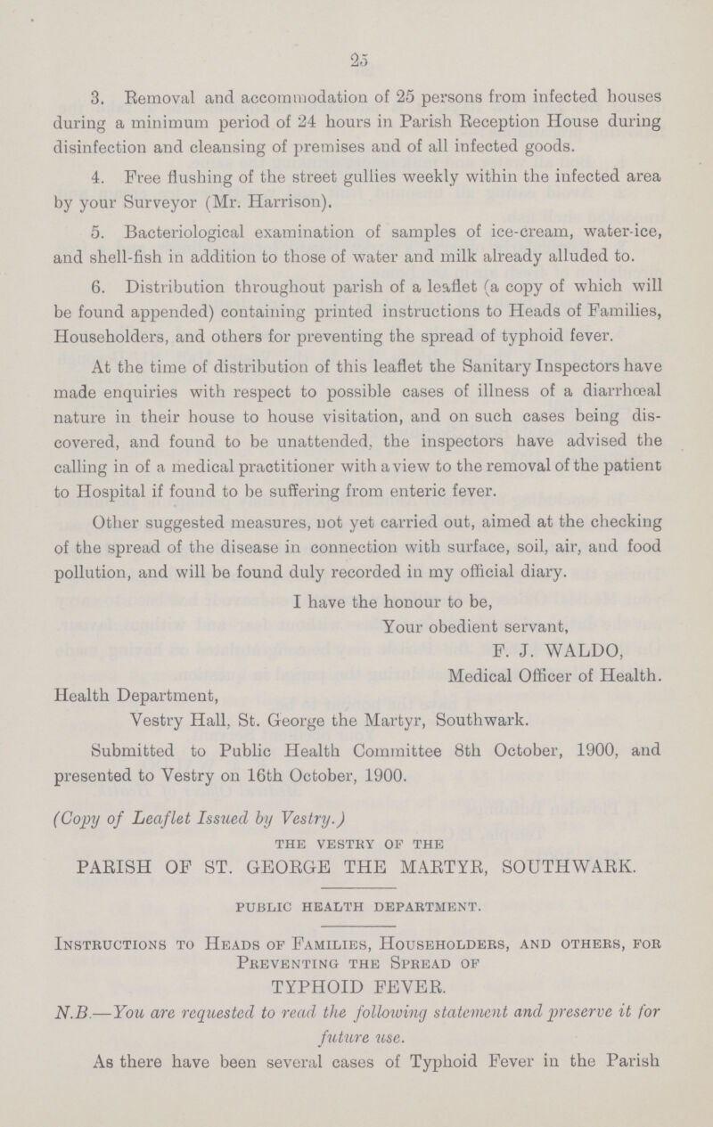 25 3. Removal and accommodation of 25 persons from infected houses during a minimum period of 24 hours in Parish Reception House during disinfection and cleausing of premises and of all infected goods. 4. Free flushing of the street gullies weekly within the infected area by your Surveyor (Mr. Harrison). 5. Bacteriological examination of samples of ice-cream, water-ice, and shell-fish in addition to those of water and milk already alluded to. 6. Distribution throughout parish of a leaflet (a copy of which will be found appended) containing printed instructions to Heads of Families, Householders, and others for preventing the spread of typhoid fever. At the time of distribution of this leaflet the Sanitary Inspectors have made enquiries with respect to possible cases of illness of a diarrhœal nature in their house to house visitation, and on such cases being dis covered, and found to be unattended, the inspectors have advised the calling in of a medical practitioner with a view to the removal of the patient to Hospital if found to be suffering from enteric fever. Other suggested measures, not yet carried out, aimed at the checking of the spread of the disease in connection with surface, soil, air, and food pollution, and will be found duly recorded in my official diary. I have the honour to be, Your obedient servant, F. J. WALDO, Medical Officer of Health. Health Department, Vestry Hall, St. George the Martyr, Southwark. Submitted to Public Health Committee 8th October, 1900, and presented to Vestry on 16th October, 1900. (Copy of Leaflet Issued by Vestry.) the vestry of the PARISH OF ST. GEORGE THE MARTYR, SOUTHWARK. public health department. Instructions to Heads of Families, Householders, and others, for Preventing the Spread of TYPHOID FEVER. N.B—You are requested to read the following statement and preserve it for future use. As there have been several cases of Typhoid Fever in the Parish
