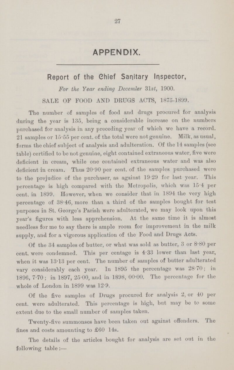 27 APPENDIX. Report of the Chief Sanitary Inspector, For the Year ending December 31st, 1900. SALE OF FOOD AND DRUGS ACTS, 1875-1899. The number of samples of food and drugs procured for analysis during the year is 135, being a considerable increase on the numbers purchased for analysis in any preceding year of which we have a record. 21 samples or 15.55 per cent, of the total were not genuine. Milk, as usual, forms the chief subject of analysis and adulteration. Of the 14 samples (see table) certified to be not genuine, eight contained extraneous water, five were deficient in cream, while one contained extraneous water and was also deficient in cream. Thus 20.90 per cent, of the samples purchased were to the prejudice of the purchaser, as against 19 29 for last year. This percentage is high compared with the Metropolis, which was 15.4 per cent, in 1899. However, when we consider that in 1894 the very high percentage of 38.46, more than a third of the samples bought for test purposes in St. George's Parish were adulterated, we may look upon this year's figures with less apprehension. At the same time it is almost needless for me to say there is ample room for improvement in the milk supply, and for a vigorous application of the Food and Drugs Acts. Of the 34 samples of butter, or what was sold as butter, 3 or 8.80 per cent, were condemned. This per centage is 4.33 lower than last year, when it was 13.13 per cent. The number of samples of butter adulterated vary considerably each year. In 1895 the percentage was 28 70; in 1896, 7.70; in 1897, 25.00, and in 1898, 00.00. The percentage for the whole of London in 1899 was 12.9. Of the five samples of Drugs procured for analysis 2, or 40 per cent, were adulterated. This percentage is high, but may be to some extent due to the small number of samples taken. Twenty-five summonses have been taken out against offenders. The fines and costs amounting to £60 14s.